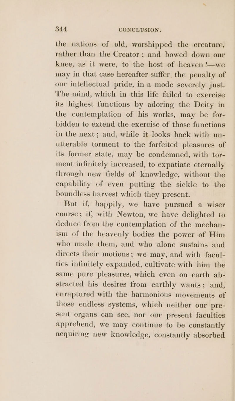 the nations of old, worshipped the creature, rather than the Creator ; and bowed down our knee, as it were, to the host of heaven ?—we may in that case hereafter suffer. the penalty of our intellectual pride, in a mode severely just. The mind, which in this life failed to exercise its highest functions by adoring the Deity in the contemplation of his works, may be for- bidden to extend the exercise of those functions in the next; and, while it looks back with un- utterable torment to the forfeited pleasures of its former state, may be condemned, with tor- ment infinitely increased, to expatiate eternally through new fields of knowledge, without the capability of even putting the sickle to the boundless harvest which they present. But if, happily, we have pursued a wiser course ; if, with Newton, we have delighted to deduce from the contemplation of the mechan- ism of the heavenly bodies the power of Him who made them, and who alone sustains and directs their motions; we may, and with facul- ties infinitely expanded, cultivate with him the same pure pleasures, which even on earth ab- stracted his desires from earthly wants; and, enraptured with the harmonious movements of those endless systems, which neither our pre- sent organs can see, nor our present faculties apprehend, we may continue to be constantly acquiring new knowledge, constantly absorbed