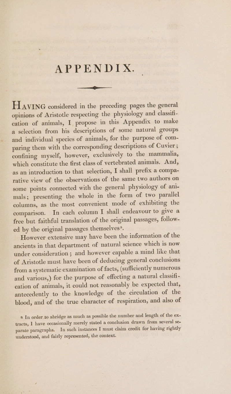 APPENDIX. Havine considered in the preceding pages the general opinions of Aristotle respecting the physiology and classifi- cation of animals, I propose in this Appendix to make a selection from his descriptions of some natural groups and individual species of animals, for the purpose of com- paring them with the corresponding descriptions of Cuvier ; confining myself, however, exclusively to the mammalia, which constitute the first class of vertebrated animals. And, as an introduction to that selection, I shall prefix a compa- rative view of the observations of the same two authors on some points connected with the general physiology of ani- mals; presenting the whole in the form of two parallel columns, as the most convenient mode of exhibiting the comparison. In each column I shall endeavour to give a free but faithful translation of the original passages, follow- ed by the original passages themselves?. However extensive may have been the information of the ancients in that department of natural science which 1s now under consideration ; and however capable a mind like that of Aristotle must have been of deducing general conclusions from a systematic examination of facts, (sufficiently numerous and various,) for the purpose of effecting a natural classifi - cation of animals, it could not reasonably be expected that, antecedently to the knowledge of the circulation of the blood, and of the true character of respiration, and also of a In order to abridge as much as possible the number and length of the ex- tracts, I have occasionally merely stated a conclusion drawn from several se- parate paragraphs. In such instances I must claim credit for having rightly understood, and fairly represented, the context.