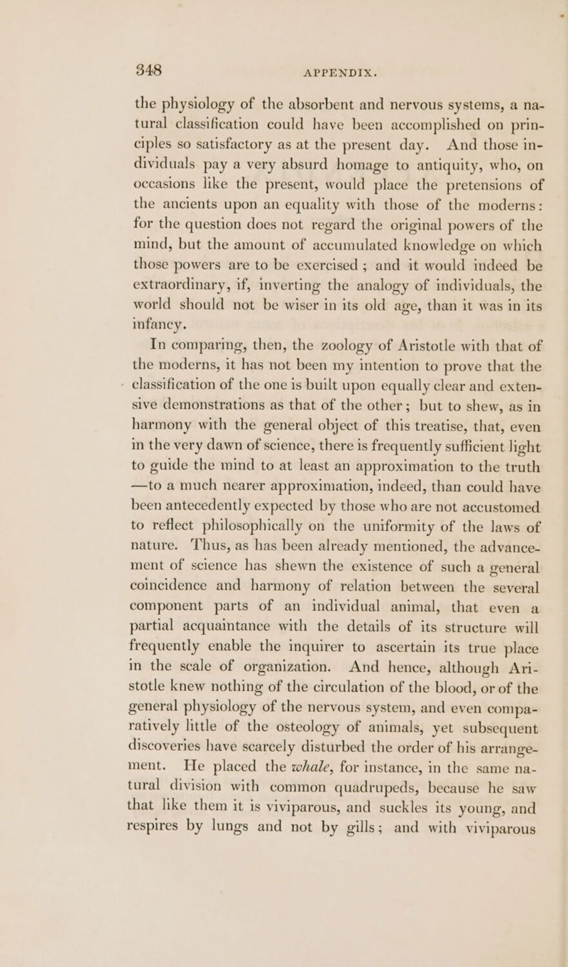 the physiology of the absorbent and nervous systems, a na- tural classification could have been accomplished on prin- ciples so satisfactory as at the present day. And those in- dividuals pay a very absurd homage to antiquity, who, on occasions like the present, would place the pretensions of the ancients upon an equality with those of the moderns: for the question does not regard the original powers of the mind, but the amount of accumulated knowledge on which those powers are to be exercised ; and it would indeed be extraordinary, if, inverting the analogy of individuals, the world should not be wiser in its old age, than it was in its infancy. In comparing, then, the zoology of Aristotle with that of the moderns, it has not been my intention to prove that the - classification of the one is built upon equally clear and exten- sive demonstrations as that of the other; but to shew, as in harmony with the general object of this treatise, that, even in the very dawn of science, there is frequently sufficient light to guide the mind to at least an approximation to the truth —to a much nearer approximation, indeed, than could have been antecedently expected by those who are not accustomed to reflect philosophically on the uniformity of the laws of nature. ‘Thus, as has been already mentioned, the advance- ment of science has shewn the existence of such a general coincidence and harmony of relation between the several component parts of an individual animal, that even a partial acquaintance with the details of its structure will frequently enable the inquirer to ascertain its true place in the scale of organization. And hence, although Ari- stotle knew nothing of the circulation of the blood, or of the general physiology of the nervous system, and even compa- ratively little of the osteology of animals, yet subsequent discoveries have scarcely disturbed the order of his arrange- ment. He placed the whale, for instance, in the same na- tural division with common quadrupeds, because he saw that like them it is viviparous, and suckles its young, and respires by lungs and not by gills; and with viviparous