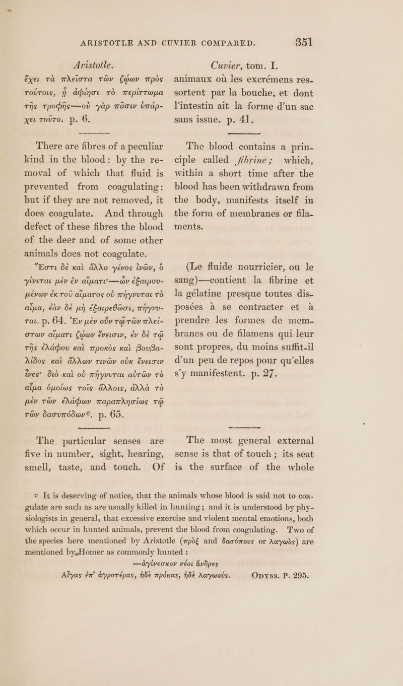 éxet Ta TrEloTAa TOY (Hwy mpds TovTols, 7 aduot TO TepirTopa A A > A cal ¢ , Ths Tpopns—ov yap mwacw virap- xet Touro. p. 6. There are fibres of a peculiar kind in the blood: by the re- moval of which that fluid is prevented from coagulating: but if they are not removed, it does coagulate. And through defect of these fibres the blood of the deer and of some other animals does not coagulate. “Eote 5€ kal dAdo yévos ivy, 6 yivera pev év aipatu-—ay e&amp;atpov- PEVOV EK TOU aiaTos ov THYyvUTaL TO <> A \ Ni yd a , aia, eav de pr) e£arpeO@or, mhyvv- rat. p. 64, ’Ev pev oy r@ ray mhei- a , + > \ (> OTaY alate (oov evetow, ev Oe TO Ths ehadou kal mpoxds kal BovBa- Aidos kal Gov twav odvk eversw = \ \ > ? ates \ ives’ O00 Kal ov mHyvuTaL a’Tay Td dia dpoiws trois ddows, GAG TO pev Tav eMahov maparrAnTios Ta Tov SacuToder€, p: 65. The particular senses are five in number, sight, hearing, smell, taste, and touch. Of 351 animaux ou les excrémens res- sortent par la bouche, et dont Vintestin ait la forme d’un sac sans issue. p. 41. The blood contains a prin- ciple called jbrine; which, within a short time after the blood has been withdrawn from the body, manifests itself in the form of membranes or fila- ments. (Le fluide nourricier, ou le sang)—contient la fibrine et la gélatine presque toutes dis- posées a se contracter et a prendre les formes de mem- branes ou de filamens qui leur sont propres, du moins sufhit-il d’un peu de repos pour qu’elles sy manifestent. p. 27. to The most general external sense is that of touch ; its seat is the surface of the whole Opyss. P. 295.