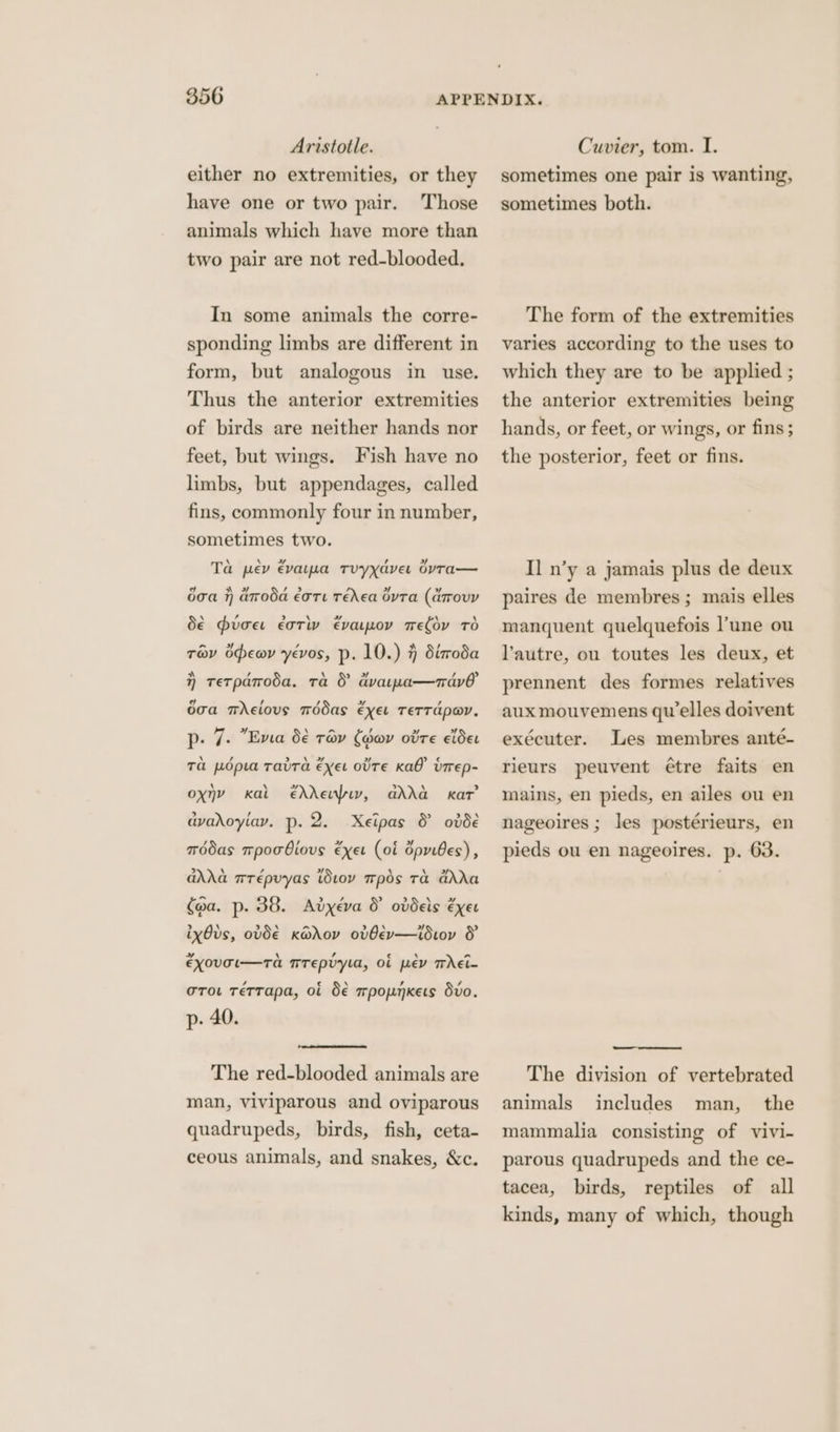 Aristotle. either no extremities, or they Those animals which have more than two pair are not red-blooded. have one or two pair. In some animals the corre- sponding limbs are different in form, but analogous in use. Thus the anterior extremities of birds are neither hands nor feet, but wings. Fish have no limbs, but appendages, called fins, commonly four in number, sometimes two. Ta pev €varma tTvyyaver 6yvTa— a x | ee + ” doa 7 aroda €ore Teed GyTa (arovy dé hvoe eoriv evapov mefov TO trav opewy yéevos, p. 10.) 7 diroda a , \ eae. / > }) tetparoéda, ta &amp; avarwa—nav hid / ‘8 »~ , doa mAelovs médas exer TeTTApoY. p. 7. Ema 6€ ray (dor ovre cider Ta pdpia Tava exer OTE KAO’ Urrep- oxny ehreupiy, adda dvadoyiay. p. 2. Xeipas &amp; ovde \ > kal kat wdas mpoobiovs exer (of dpribes), adda wrépvyas ivoyv mpds Ta GdAXa (oa. p. 38. Adyxéeva &amp; ovdeis exer ixOvds, ovde K@dov ovGev—idioy &amp; + \ , c \ a“ EXOUTI—TA TTEpUyla, OL ev TeEt- / c \ , , oro. rerrapa, ot S€ mpopnkets dvo. p- 40. The red-blooded animals are man, viviparous and oviparous quadrupeds, birds, fish, ceta- ceous animals, and snakes, &amp;c. Cuvier, tom. I. sometimes one pair is wanting, sometimes both. The form of the extremities varies according to the uses to which they are to be applied ; the anterior extremities being hands, or feet, or wings, or fins ; the posterior, feet or fins. Il n’y a jamais plus de deux paires de membres ; mais elles manquent quelquefois l'une ou l'autre, ou toutes les deux, et prennent des formes relatives aux mouvemens qu elles doivent exécuter. Les membres anté- rieurs peuvent étre faits en mains, en pieds, en ailes ou en nageoires ; les postérieurs, en pieds ou en nageoires. p. 63. The division of vertebrated man, the mammalia consisting of vivi- parous quadrupeds and the ce- tacea, birds, reptiles of all kinds, many of which, though animals includes