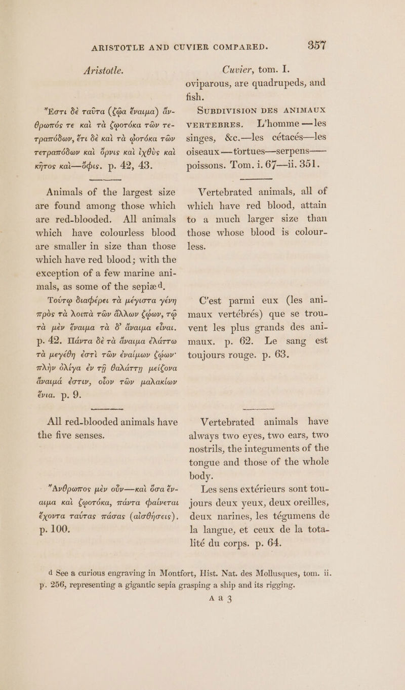 » A a Lod wv 4 Eort d€ ratra (fda évarpa) av- Opwrds Te Kal Ta (wordKka Tay Te- 4 yy \ XN \ > a tpamddey, ére Se kal Ta Gorda TOV retparddev Kal dpyis Kal ixOds kal kiTos kai—odus. p. 42, 43. Animals of the largest size are found among those which are red-blooded. All animals which have colourless blood are smaller in size than those which have red blood; with the exception of a few marine ani- mals, as some of the sepie 4. Tovr@ duadeper ra peprora yevn Tpos Ta hota TOV Ghrov Chav, TO Ta pev vara ta &amp; dvaipa eiva. p- 42. Tdvra $€ ra dvaipa éddrre Ta peyéOn éotl Tey évaipoy (dav’ TAnv Odiya ev TH Oadatrn peicova dyad éorw, olov Tey padakloy Evia. p- 9, All red-blooded animals have the five senses. + AvOpwrros prev otyv—kal boa ep- ‘ , apa Kat (wordKxa, mavta aiverat »y , éxovra Tavtas maoas (aicOnoes), p. 100. 357 oviparous, are quadrupeds, and fish. SUBDIVISION DES ANIMAUX L’homme —les singes, &amp;c.—les cétacés—les VERTEBRES. oiseaux —tortues—serpens—— poissons. Tom. i. 67—i1. 351. Vertebrated animals, all of which have red blood, attain to a much larger size than those whose blood is colour- less. C’est parmi eux (les ani- maux vertébrés) que se trou- vent les plus grands des ani- maux. p. 62. Le sang est toujours rouge. p. 63. Vertebrated animals have always two eyes, two ears, two nostrils, the integuments of the tongue and those of the whole body. Les sens extérieurs sont tou- jours deux yeux, deux oreilles, deux narines, les tégumens de la langue, et ceux de la tota- lité du corps. p. 64. A a 3