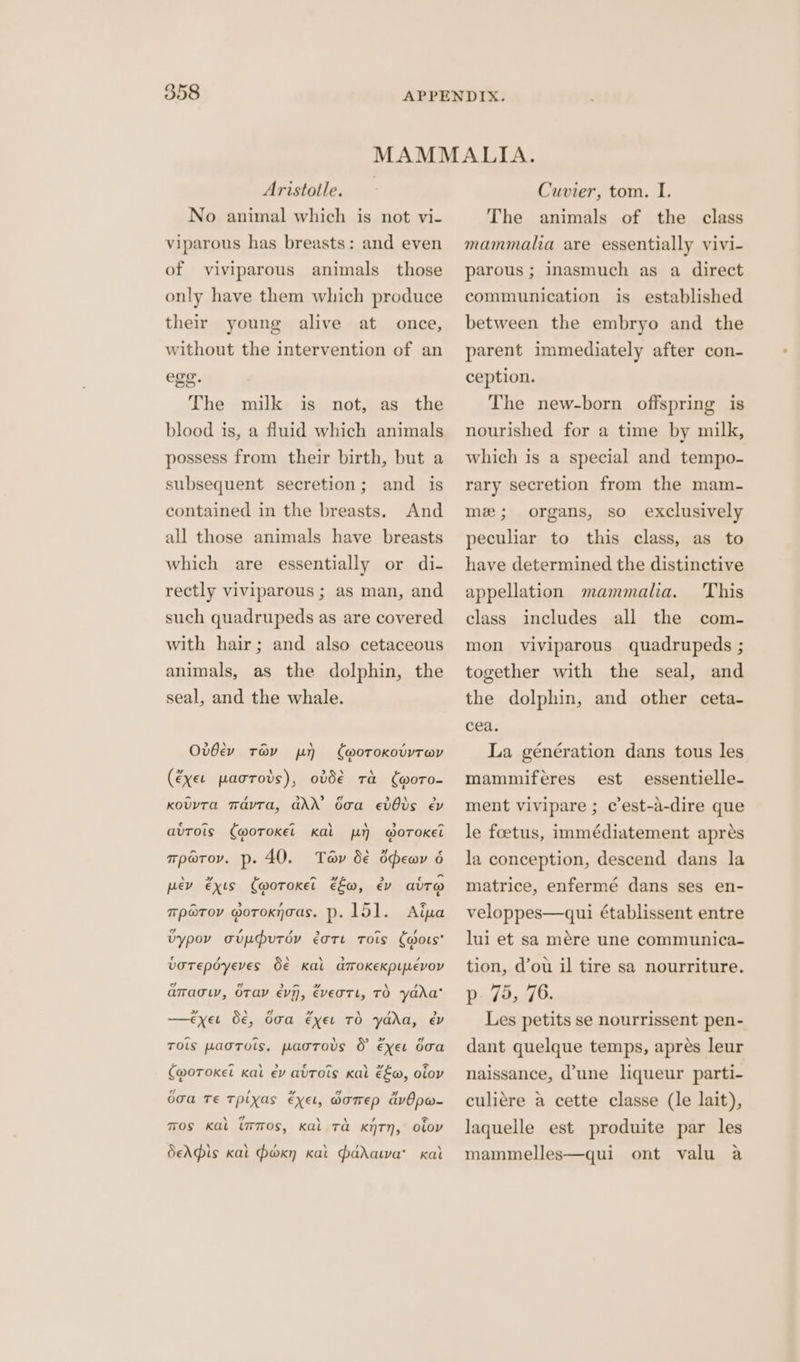 Aristotle. No animal which is not vi- viparous has breasts: and even of viviparous animals those only have them which produce their young alive at once, without the intervention of an ege. The milk is not, as the blood is, a fluid which animals possess from their birth, but a subsequent secretion; and is And all those animals have breasts contained in the breasts. which are essentially or di- rectly viviparous ; as man, and such quadrupeds as are covered with hair; and also cetaceous animals, as the dolphin, the seal, and the whale. > \ cal A , Ovdev trav py woroKotvrav 4 A > ‘ A (exer paorovs), ovd€ Ta woro- ~ , » 2. > \ > Kouvta TavTa, GAN baa evOvs ev c he “ \ \ > 7 avuTols (woroket Kal 1) @OTOKEL Tav b€ ddewy 6 \ + ~ » > ewes pev exis (woroKxet fo, ev avT@ Tp@Tov. p- 40. a > , ~ @ TP@TOV MoTOKNGAS. P. 151. Aipya vd , , > - / Uypov oupdutov eote Trois Caors votepdoyeves S€ Kal amokeKpievoy 7 eo Se Re OF. \ / = aTragw, OTaV evn, Evertl, TO yada » \ sd ad \ , > —<€xeu O€, doa exeu TO ydda, év r lal - ce Tols paortuis. paotovs &amp; exer doa val wee) c vas \»~ = (@oToKel kal ev avtots Kal €E@, oiov ad , » id > oga Te Tpixas Exel, OoTEp avOpw- 7 2 mos Kal immos, Kal Ta KNTN, OLov deAdis kat Poxn kat padawa' kat Cuvier, tom. I. The animals of the class mammalia are essentially vivi- parous ; inasmuch as a direct communication is established between the embryo and the parent immediately after con- ception. The new-born offspring is nourished for a time by milk, which is a special and tempo- rary secretion from the mam- mx; organs, so exclusively peculiar to this class, as to have determined the distinctive This includes all the com- appellation mammalia. class mon viviparous quadrupeds ; together with the seal, and the dolphin, and other ceta- cea. La génération dans tous les est essentielle- ment vivipare ; c’est-a-dire que mammiferes le foetus, immédiatement apres la conception, descend dans la matrice, enfermé dans ses en- veloppes—qui établissent entre lui et sa mére une communica- tion, d’ou il tire sa nourriture. p- 75, 76. Les petits se nourrissent pen- dant quelque temps, aprés leur naissance, d'une liqueur parti- culiére a cette classe (le lait), laquelle est produite par les mammelles—qui ont valu a