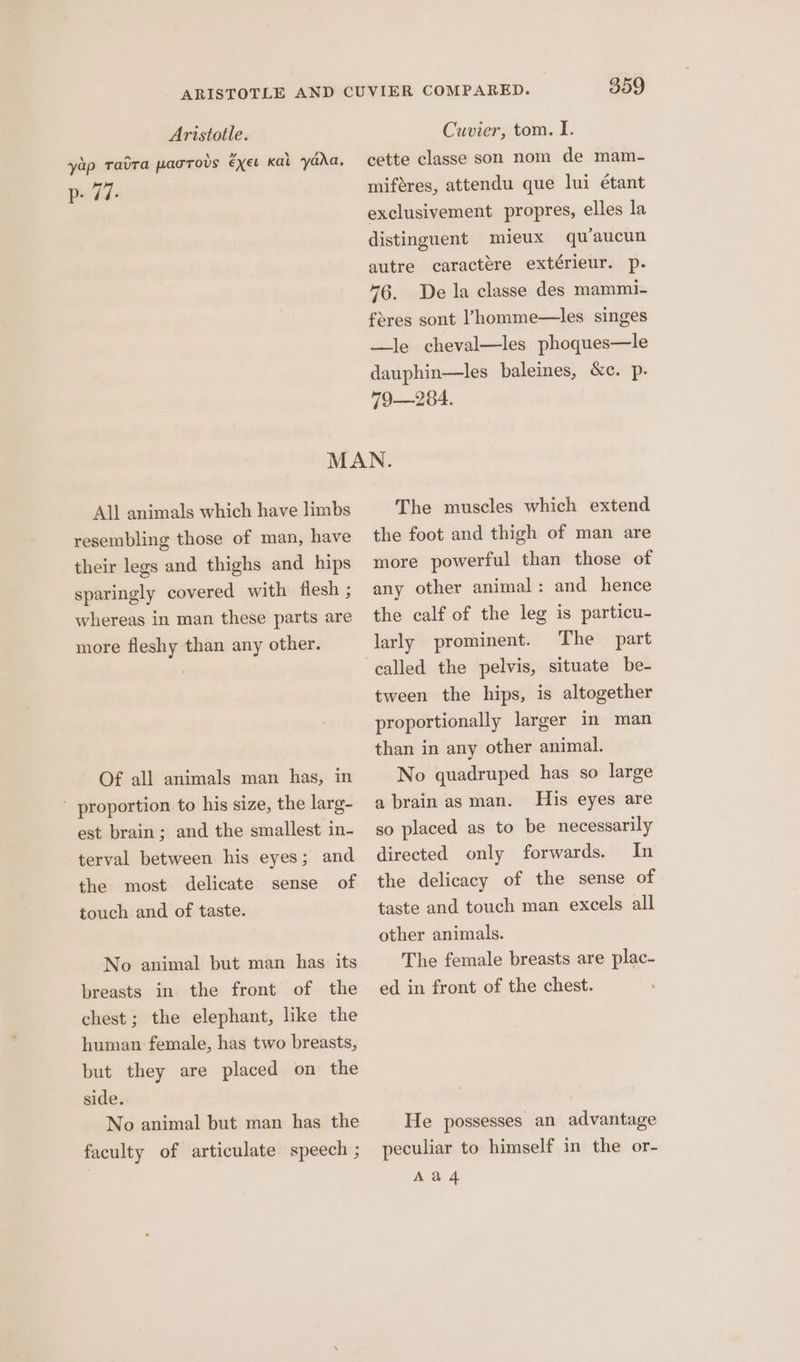 yap Tatra pagrovs €xet kal yada, peck’ 359 cette classe son nom de mam- miféres, attendu que lui étant exclusivement propres, elles la distinguent mieux quaucun autre caractere extérieur. p. 76. De la classe des mammi- feres sont ’homme—les singes —le cheval—les phoques—le dauphin—les baleines, &c. p. 79—284. All animals which have limbs resembling those of man, have their legs and thighs and hips sparingly covered with flesh ; whereas in man these parts are more fleshy than any other. Of all animals man has, in ' proportion to his size, the larg- est brain; and the smallest in- terval between his eyes; and the most delicate sense of touch and of taste. No animal but man has its breasts in the front of the chest; the elephant, like the human female, has two breasts, but they are placed on the side. No animal but man has the faculty of articulate speech ; The muscles which extend the foot and thigh of man are more powerful than those of any other animal : and hence the calf of the leg is particu- larly prominent. The part called the pelvis, situate be- tween the hips, is altogether proportionally larger in man than in any other animal. No quadruped has so large a brain as man. His eyes are so placed as to be necessarily directed only forwards. In the delicacy of the sense of taste and touch man excels all other animals. The female breasts are plac- ed in front of the chest. He possesses an advantage peculiar to himself in the or- Aad