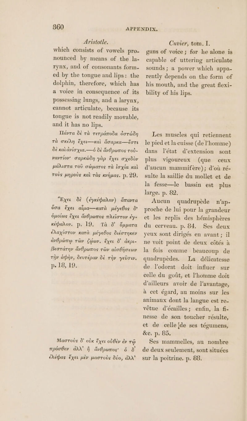 Aristotle. which consists of vowels pro- nounced by means of the la- rynx, and of consonants form- ed by the tongue and lips: the dolphin, therefore, which has a voice in consequence of its possessing lungs, and a larynx, cannot articulate, because its tongue is not readily movable, and it has no lips. Ilavra 5€ ra rerparoda darédy Ta okEAN €xEL—xKal oapka—eore d€ kai dvicxta.—é d€ dvOpwros rov- vavtiov’ Gapkodn yap exer oxeddv padwoTa TOD Geoparos Ta loxla Kal Tous ovs Kal ras Kynuas. p. 29. 1p UT od Pp Exet O€ (eyxépadov) dravra e »~ x 2 \ , & oga €xXet aiva—xard péyebos ¢ , aed 2 Lal > Opotws Exet avOpwros meioroy ey- kepadov. p. 19, > , \ / 4 ehaxloroy Kata péyebos dueornKev Ta & dOppara awbpare trav (ov. exer & dkpe- a > cal » / Beorarny avOpwros trav aicOnoewv Thy any, Sevrépay b€ tiv yedou. p. 18, 19. \ lal Maorovs & ovk éxer odOev ev TO > mpdaOev add’ i) cvOpwros' 6 8 ehepas exer pev parrodvs dvo, ddrr’ Cuvier, tom. I. gans of voice; for he alone is capable of uttering articulate sounds ; a power which appa- rently depends on the form of his mouth, and the great flexi- bility of his lips. Les muscles qui retiennent le pied et la-cuisse (de l’homme) dans létat d’extension sont plus (que ceux d’aucun mammifeére); d’ou ré- sulte la saillie du mollet et de la fesse—le bassin est plus large. p. 82. Aucun quadrupéde n’ap- proche de lui pour la grandeur et les replis des hémisphéres du cerveau. p. 84. Ses deux yeux sont dirigés en avant; il vigoureux ne voit point de deux cédtés a la fois comme beaucoup de quadrupedes. La délicatesse de Vodorat doit influer sur celle du gott, et Phomme doit d’ailleurs avoir de l’avantage, a cet égard, au moins sur les animaux dont Ja langue est re- vétue d’écailles; enfin, la fi- nesse de son toucher résulte, et de celle {de ses tégumens, &e. p. 85. Ses mammelles, au nombre de deux seulement, sont situées sur la poitrine. p. 88,