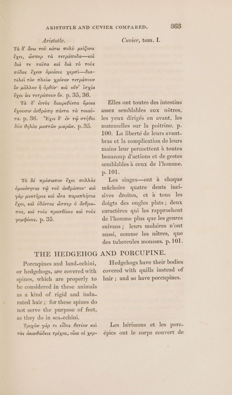 Ta 8 dv@ rod Kato Todd peifova »” oY \ , ‘ éxel, @oTep Ta TeTPdToda—kat dia Te radtta Kal dud 7d Tovs , ” ¢€ ly ‘ modas €xewv bpotovs yxepoi—éua- o \ / , , Teel TOY TAEL@ YpPOvOY TeTpaToUY dv wadXoy 7) 6pOdv Kal ovr’ ioxia éxet @s TeTparouy dy, p. 30, 36. Ta S evrds Siaipebevtra spora éxovow avOpare mavra Ta ToOLAv- aA io 2 cod é ra. p. 36. Exe S &amp; 16 ornbet 7 an ~ Svo Odds pacray puxpov. p. 30. To S€ mpdcwmov exer mohdas ¢€ ‘4 > a > U \ dpo.dtnTas TG TOV avOpwrov’ kat yap putnpas kal bra tapamdjova a \ > , v4 iq 2 éxel, kal oddvTas @oTeEp 6 GvOpw- tos, kal tovs mpooGiovs kal Tovs youious. p. 30. 363 Elles ont toutes des intestins assez semblables aux ndotres, les yeux dirigés en avant, les mammelles sur la poitrine. p. 100. La liberté de leurs avant- bras et la complication de leurs mains leur permettent a toutes beaucoup d’actions et de gestes semblables a ceux de Phomme. p- Ol. Les singes—ont a chaque machoire quatre dents inci- sives droites, et a tous les doigts des ongles plats; deux caractéres qui les rapprochent de ’homme plus que les genres suivans; leurs molaires n’ont aussi, comme les notres, que des tubercules mousses. p. 101. Porcupines and land-echini, or hedgehogs, are covered with spines, which are properly to be considered in these animals as a kind of rigid and indu- rated hair; for these spines do not serve the purpose of feet, as they do in sea-echini. Tpiyav yap te etdos Geréov kai \ > , / a € Tas akavOwdets Tpixas, Olas Ol XEp- Hedgehogs have their bodies covered with quills instead of hair ; and so have porcupines. Les hérissons et les porc- épics ont le corps couvert de