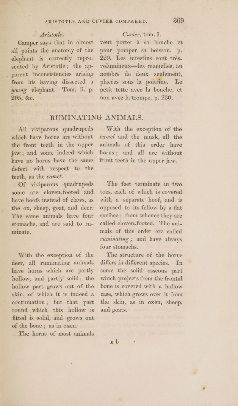Camper says that in almost all points the anatomy of the elephant is correctly repre- sented by Aristotle; the ap- _ parent inconsistencies arising from his having dissected a young elephant. ‘Tom. HA pi 205, &amp;e. 869 veut porter a sa bouche et pour pomper sa boisson. p. 229. Les intestins sont trés- volumineux—les mamelles, au nombre de deux seulement, placées sous la poitrine. Le petit tette avec la bouche, et non avec la trompe. p. 230. All viviparous quadrupeds which have horns are without the front teeth in the upper jaw; and some indeed which have no horns have the same defect with respect to the teeth, as the camel. Of viviparous quadrupeds some are cloven-footed and have hoofs instead of claws, as the ox, sheep, goat, and deer. The same animals have four stomachs, and are said to ru- minate. With the exception of the deer, all ruminating animals have horns which are partly hollow, and partly solid; the hollow part grows out of the skin, of which it is indeed a continuation; but that part round which this hollow is fitted is solid, and grows out of the bone ; as in oxen. The horns of most animals With the exception of the camel and the musk, all the animals of this order have horns; and all are without front teeth in the upper jaw. The feet terminate in two tees, each of which is covered with a separate hoof, and is opposed to its fellow by a flat surface ; from whence they are called cloven-footed. The ani- mals of this order are called ruminating ; and have always four stomachs. The structure of the horns differs in different species. In some the solid osseous part which projects from the frontal bone is covered with a hollow case, which grows over it from the skin, as in oxen, sheep, and goats. Bb