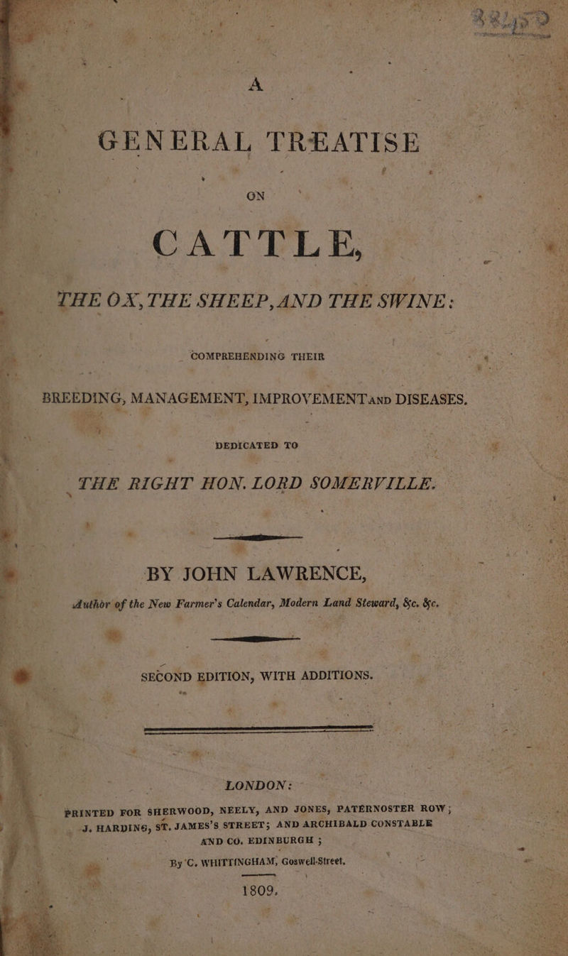GENERAL TREATISE : CATTLE, “THE OX, THE SHEEP, AND THE SWINE: On Se . _ COMPREHENDING THEIR BREEDING, MANAGEMES IMPROVEMENT anp DISEASES, sae tay, 9 DEDICATED TO wv _THE RIGHT HON. LORD SOMERVILLE. BY JOHN LAWRENCE, * SECOND EDITION, WITH ADDITIONS. en 5 ‘ * R ‘ ft if mee) ee v LONDON: PRINTED FOR SHERWOOD, NEELY, AND JONES, PATERNOSTER ROW ; J BARTER, ST. JAMES’S STREET; AND ARCHIBALD CONSTABLE AND CO. EDINBURGH 5 y By C. WHITTINGHAM, Goswell-Street. 2 Ue eee aS | af . 1809.