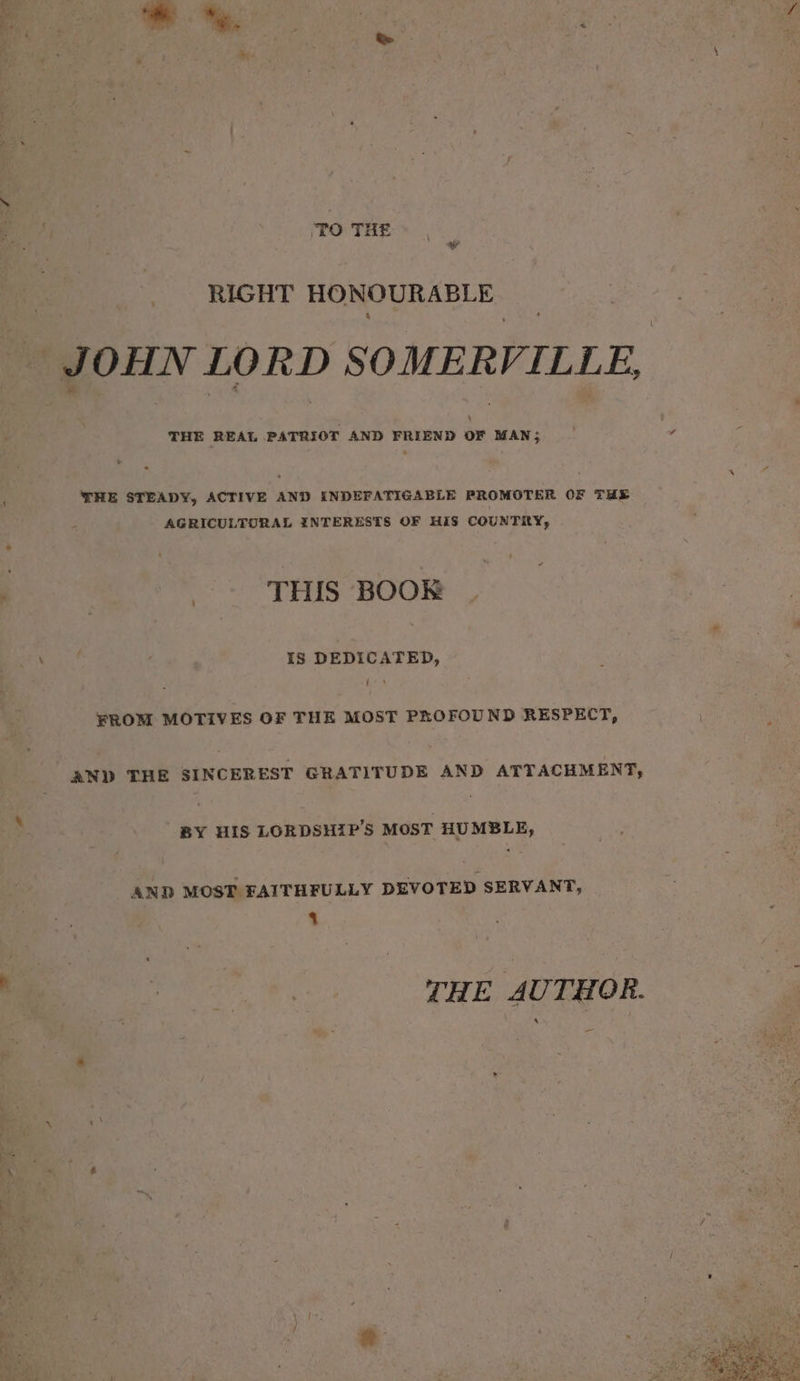 to THE | RIGHT HONOURABLE JOHN LORD SOMERVILLE, THE STEADY, ACTIVE AND INDEFATIGABLE PROMOTER OF THE AGRICULTURAL INTERESTS OF HIS COUNTRY, as THIS BOOK \ IS DEDICATED, FROM MOTIVES OF THE MOST PROFOUND RESPECT, AND THE SINCEREST GRATITUDE AND ATTACHMENT, BY HIS LORDSHIP’S MOST HUMBLE, AND MOST FAITHFULLY DEVOTED SERVANT, % - Pare THE AUTHOR. —