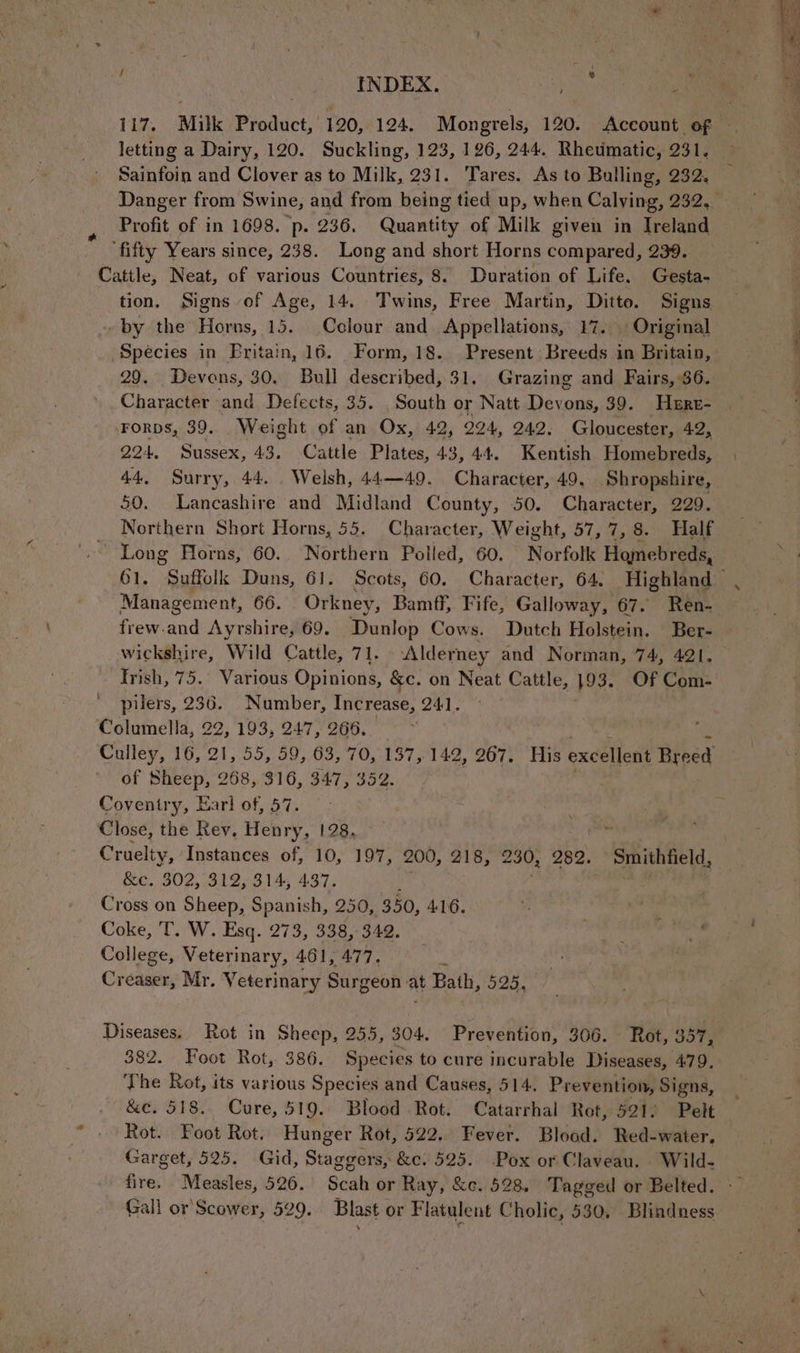 ) INDEX. es letting a Dairy, 120. Suckling, 123, 126, 244, Rheumatic, 231. Sainfoin and Clover as to Milk, 231. Tares. As to Bulling, 232. , Profit of in 1698. p. 236. Gumi of Milk given in Ireland ‘fifty Years since, 238. Long and short Horns compared, 239. Cattle, Neat, of various Countries, 8. Duration of Life. Gesta- tion. Signs of Age, 14. Twins, Free Martin, Ditto. Signs by the Horns, 15. Colour and Appellations, 17. Original 29. Devons, 30. Bull described, 31. Grazing and Fairs, 36. Character and Defects, 35. South or Natt Devons, 39. ‘Here- Forps, 39. Weight of an Ox, 42, O94, 242. Gloucester, 42, 224. Sussex, 43. Cattle Plates, 43, 44, Kentish Homebreds, 44, Surry, 44. . Welsh, 44—49. Character, 49. Shropshire, 50. Lancashire and Midland County, 50. Character, 229. Northern Short Horns, 55. Character, Weight, 57, i, 8. Half ~ Long Horns, 60. Northern Polled, 60. Norfolk Hamebreds, Management, 66. Orkney, Bamff, Fife, Galloway, 67. Ren- frew.and Ayrshire, 69. Dunlop Cows. Dutch Holstein. | Ber- wickshire, Wild Cattle, 71. Alderney and Norman, 74, 421. Irish, 75. Various Opinions, &c. on Neat Cattle, 193. Of Com- pilers, 236. _ Number, Increase, 241. Columella, 22, 193, 247, 266. Mee x 3 Culley, 16, 21, 55, 59, 63, 70, 137, 142, 267. His excellent Breed of Sheep, 268, 316, 347, 352. : Coventry, Earl of, 57. : Close, the Rey, Henry, 128, , &e. 302, 312, 314, 437. Cross on Sheep, Spanish, 250, 350, ALG. Coke, T. W. Esq. 273, 338, 342. College, Veterinary, 461, 477. : Creaser, Mr. Veterinary Surgeon at Bath, 525, Diseases. Rot in Sheep, 255, 304. Prevention, 366. Rot, < Sots 382. Foot Rot, 386. Species to cure incurable Diseases, 479. The Rot, its various Species and Causes, 514. Prevention, Signs, &e. 518. Cure, 519. Blood Rot. Catarrhal Rot, 521) Pelt Rot. Foot Rot. Hunger Rot, 522. Fever. Blood. Red-water. Garget, 525. Gid, Staggers, &c. 525. -Pox of Claveau. . Wild- fire. Measles, 526. Scah or Ray, &c. 528. Tagged or Belted. Gall or Scower, 529. Blast or Flatulent Gg holic, 530, Blindness aes 2