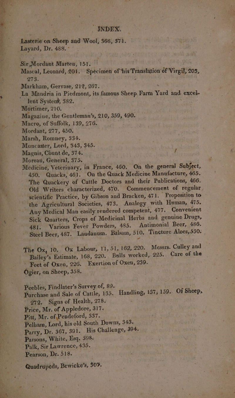 Lasterie on Sheep and Wool, 368, 371. Layard, Dr. 488. - Mascal, Leonard, 201. Specimen of ‘his Translation of Virgil, 203, wis: , ad lent Systen?, 382. ‘ . Mortimer, 210. Magazine, the Gentleman’s, 210, 359, 49. Macro, of Suffolk, 139, 276. Mordant, 277, 450. Muncaster, Lord, 343, 345. Magnis, Count de, 374. f Moreau, General, 375. Medicine, Veterinary, in France, 460, On the general Subject, 450. Quacks, 461. On the Quack Medicine Manufacture, 465. The Quackery of Cattle Doctors and their Publications, 466. Old Writers characterized, 470. Commencement of regular, ~ scientific Practice, by Gibson and Bracken, 471. - Proposition to ‘the Agricultural Societies, 473. Analogy with Human, 475. Any Medical Man easily rendered competent, 477, Convenient Sick Quarters, Crops of Medicinal Herbs and genuine Drugs, 481. Various Fever Powders, 485. Antimonial Beer, 486. Steel Beer, 487. Laudanum. Balsam, 510. Tincture Aloes, 530. The Ox, 10. Ox Labour, 11, 51, 162, 220. Messrs. Culley and Bailey’s Estimate, 168, 290.. Bulls worked, 225. Care of the ~ Feet of Oxen, 226. Exertion of Oxen, 239. Ogier, on Sheep, 358. | Peebles, Findlater’s Survey of, 89. Purchase and Sale of Cattle, 135. Handling, 137, 159. Of Sheep, 272, Signs of Health, 278. ii Sars Price, Mr. of Appledore, 317: Pitt, Mr. of Pendeford, 337. — . Pelham, Lord, his old South Downs, 343. Parry, Dr. 367, 391. His Challenge, 394. Parsons, White, Esq. 398. je Palk, Sir Lawrence, 435. Pearson, Dr. 518. Quadrupeds, Bewicke’s, 30%.