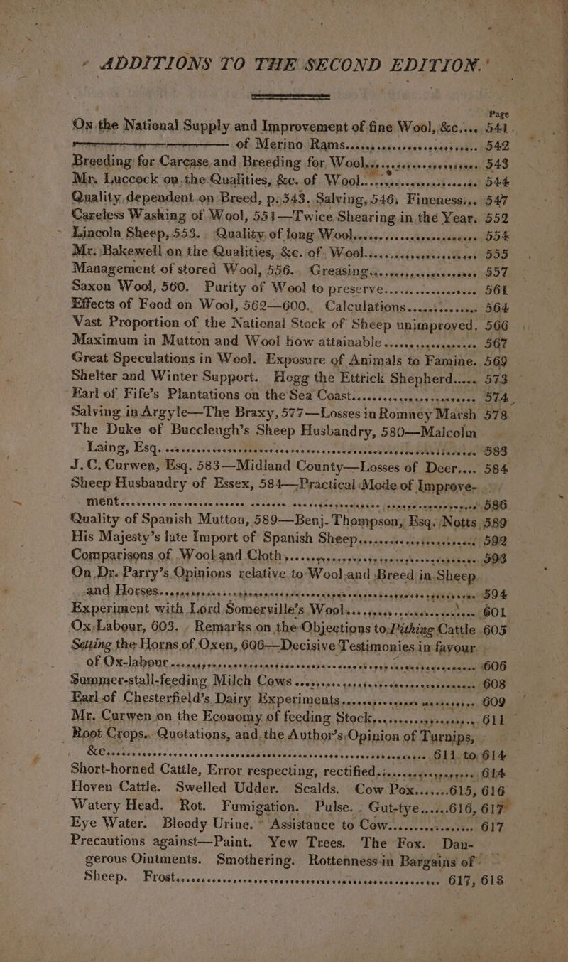 - ADDITIONS TO THE SECOND EDITION.’ — Page On. the National Supply and Improvement of fine Wool, BeCieve SAL a a of Merino Rams... aeacce SDD CCO LOL CLE&gt;re 542 Breeding: for Caine and Breeding for Wool. sesseesooresesenes S43 Mr. Luccock on,the- Qualities, Sc. of Wool....:.ssccseeeseresse S44 Quality dependent on Breed, p.343. Salying, 546. Firehole + 547 Careless Washing of Wool, 551—Twice ibis in the Year. 552 Zincola Sheep, 553. Quality, of long Wool..c.s.sscsesesvseeeecees 554K Mr. Bakeweil on the Qualities, &amp;c. of ,Wool........ ere Cg MB aot 555 Management of stored Wool, 556. Greasing... seneseaeerenaes 557 Saxon Wool, 560. Purity of Wool to srenebeey saneies POE Effects of Food on Wool, 562—600.. Calcidptisna ae veose SOF Vast Proportion of the National Stock of Sheep unimproved, 566 Maximum in Mutton and Wool how attainable .......sseecacees - 567 Great Speculations in Wool. Exposure of Animals to Famine. 569 Shelter and Winter Support. Hogg the Ettrick Shepherd... ees 573 Earl of Fife’s Plantations on the’ Sea Coast.......cccesceescenveces 57A Salving in Argyle—The Braxy, S77 Losec in floats Marsh 578 The Duke of pie Sheep Husbandry, eee ys : Laing, Esq. ALY So Ase FEB U es daedae sae cis UP abu e rhea sees OSS J.C, Cucwen! Esq. 583—Midland (Rae oem of Beek: reese SB Sheep Husbandry of Essex, 584—Practical ‘Mode of Improve, | s+ps re seee' DBO Quality of Spanish Mutton, 589—Benj. Thompson, oe Notts, 589 His Majesty’s late Import of Spanish Sheep........-.cessseeseoeee 592 Comparisons. of Wool and Cloth... .s..++ P*inteereseosssdap tae ee On_ Dr. Party’s Opinions relative to Wool and Beredis in. Sheep and FLOrseSiccspacnes shegencesrseceescapeecceserssarsecterseccacsae DOK Experiment with , Lord Somaspiites ani op iS) +2 dese teint iaehPOL’ Ox,Labour, 603. - Remarks on the Objections to; juhien Cattle. 605 Setting the Horns of Oxen, 606—Decisive’ Testimonies i in fayour. QE Ola ure ns. nckj eis mesmaganatade’s saphians dona'eb Caot cetingbaqegenaepe SOO Summer-stall-feeding Milch Cows sessssecsesesecsccsescsessssecees 608 Earl of Chesterfield’s Dairy Experiments. noaxes es scapes wbebnprishe Mr. Curwen on the Economy of feeding a dies ti pyeessepey OLL Root Crops., Quotations, and, the Authors, Opinion of Turnips, . (yO Sch telcos 0d cou stg aso CR ‘aVslioa'o's' s4eeneeess sovesseseee G11. to, G14 Short-horned Cattle, Error respecting, reCtified.iscseesererpepeees GIA Hoven Cattle. Swelled Udder. Scalds. Cow Pox.......615, 616 : Watery Head. Rot. Fumigation. Pulse. . Gut-t as .6.616, O17 Eye Water. Bloody Urine. ° Assistance to COWssss.cssccseseese 617 Precautions against—Paint. Yew Trees. ‘The Rive Dan- gerous Ointments. Smothering. Rottenness-in Bargains of - Sheep: Frostys.sescyseassesesaucssavectvadcipaensestonssenss annie mole MENT core SHSGCSO eSCHSeSSesge tCeeseD cOseseow COBH *sE CS ewraescseoe #evee eg Sgt ee aS