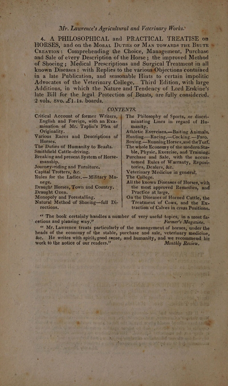 Mr. De bnce ’s Agricultural and Veterinary Works. 5; 4. A PHILOSOPHICAL and PRACTICAL TREATISE on HORSES, | and on the Morar Duties or Man rowarps THE Brute © CREATION: Comprehending the Choice, Management, Purchase and Sale of pare Description of the Horse; the improved Method of Shoeing ; Medical Prescriptions and Surgical Treatment in all known Dieses! : with Replies to the various)Objections contained in a late Publication, and seasonable Hints to certain im politic Advocates ‘of the Veterinary. College. , Third Edition, with large Additions, in which the Nature and Tendency of Lord Erskine’s late Bill for the legal Protection of Beasts, are lly eensidariad 2-vols. 8v0. £1.1s. boards. . 7 . ~ . CONTENTS. Critical Account of former Writers, English and Foreign, with an Exa- mination of Mr. Taplin’s Plea of Originality. Various Races and Descriptions of Horses, The Duties of Humanity to Beasts. Smithfield Cattle-driving. Breaking and present System of Horse- manship. Journey-riding and Furniture. Capital Trotters, &amp;c. Rules for the fades Ma- nege, Draught Horses, Town and County: * Draught Oxen. Monopoly and Forestalling. Natural Method of Shoeing—full Di- rections. x minating Lines in regard of Hu- _ manity. Athletic Exercises.—Baiting Animals. | Hunting.-—Racing —Cocking. —Faro. Boxing.—Running Horses,and theTurf. The whole Economy of the modern Sta+ ble, Physic, Exercise, and Trainiag: Purchase and Sale, with the accus- tomed Rules of Warranty, Reposi- tories, Dealers, &amp;c. Veterinary. ‘Medicine i in gener al, The College. Allthe known Diseases of Horses, wit the most approved Remedies, and. Practice atlarge, = * On the Diseases of Horned Cattle, the Treatment of Cows, and the Ex- traction of Calves in cross Positions, cetious and pleasing way.” - Farmer's Magazine. : work to the notice of our readers.” Monthly Review, et