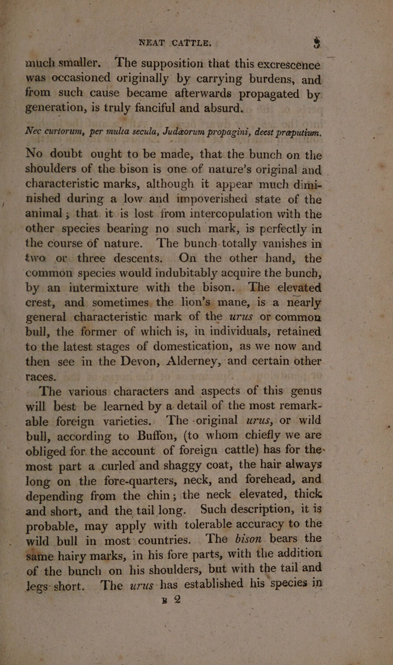 much smaller. ‘The supposition that this excrescénce _ was occasioned originally by carrying burdens, and from such cause became afterwards eg megaees bys Nec curtorum, per multe secula, Judzorum Paepogiat, deest praputinn. No doubt ought to be valet that. the bunch on the shoulders of the bison is one of nature’s original and characteristic marks, although it appear much dimi- nished during a low and impoverished state of the animal ; that. it is lost from intercopulation with the other species bearing no such mark, is perfectly i in the course of nature. The bunch-totally vanishes in two or three descents. On the other hand, the common species would indubitably acquire the bunch, by an intermixture with the bison.. The elevated crest, and. sometimes, the lion’s mane, is a nearly general characteristic mark of the urus or common bull, the former of which is, in individuals, retained to the latest stages of domestication, as we now and then see in the Devon, Alderney, and een other races. — The various characters and aamects of iia genus will best be learned by a detail of the most redraehe able foreign varieties. The -original urus, or wild bull, according to Buffon, (to whom chiefly we are obliged for. the account of foreign cattle) has for the- most part a curled and shaggy coat, the hair always long on the fore-quarters, neck, and forehead, and. depending from the chin; the neck elevated, thick and short, and the tail long. Such description, it is probable, may apply with tolerable accuracy to the sane hairy marks, in his fore parts, with the addition of the bunch on his shoulders, but with the tail and Jegs-short. The wrus has established his. species i in