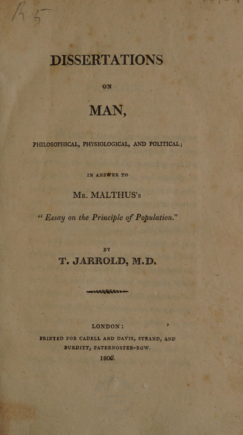 oi ae | ee: ee DISSERTATIONS ON : PHILOSOPHICAL, PHYSIOLOGICAL, AND POLITICAL; IN ANSWER TO Mr. MALTHUS’s © Essay on the Principle of Population.” BY T. JARROLD, M.D. =MmIQOQQOuddoe= LONDON : ? _ PRINTED FOR CADELL AND DAVIS,. STRAND, AND BURDITT, PATERNOSTER-ROW, 1806, 2: oe wy — ie eee &gt; + arr _ ee eo :