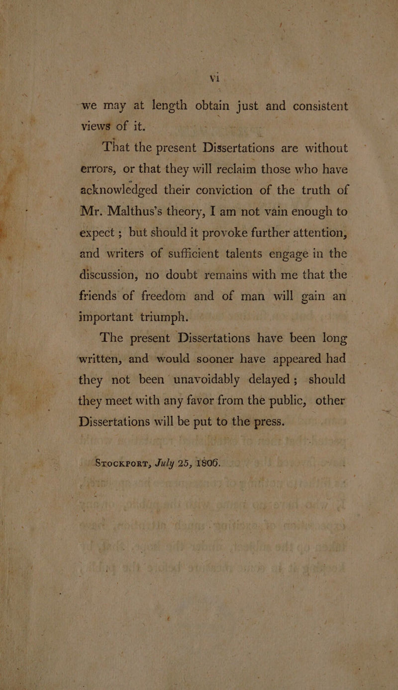views of it. That the present Dissertations are without errors, or that they will reclaim those who have acknowledged their conviction of the truth of Mr. Malthus’s theory, I am not vain enough to expect ; but should it provoke further attention, and writers of sufficient talents engage in the discussion, no doubt remains with me that the | friends of freedom and of man will gain an important triumph. The present Dissertations have been long they not been unavoidably delayed; should they meet with any favor from the public, other Dissertations will be put to the press. Srockxrort, July 25, 1806.