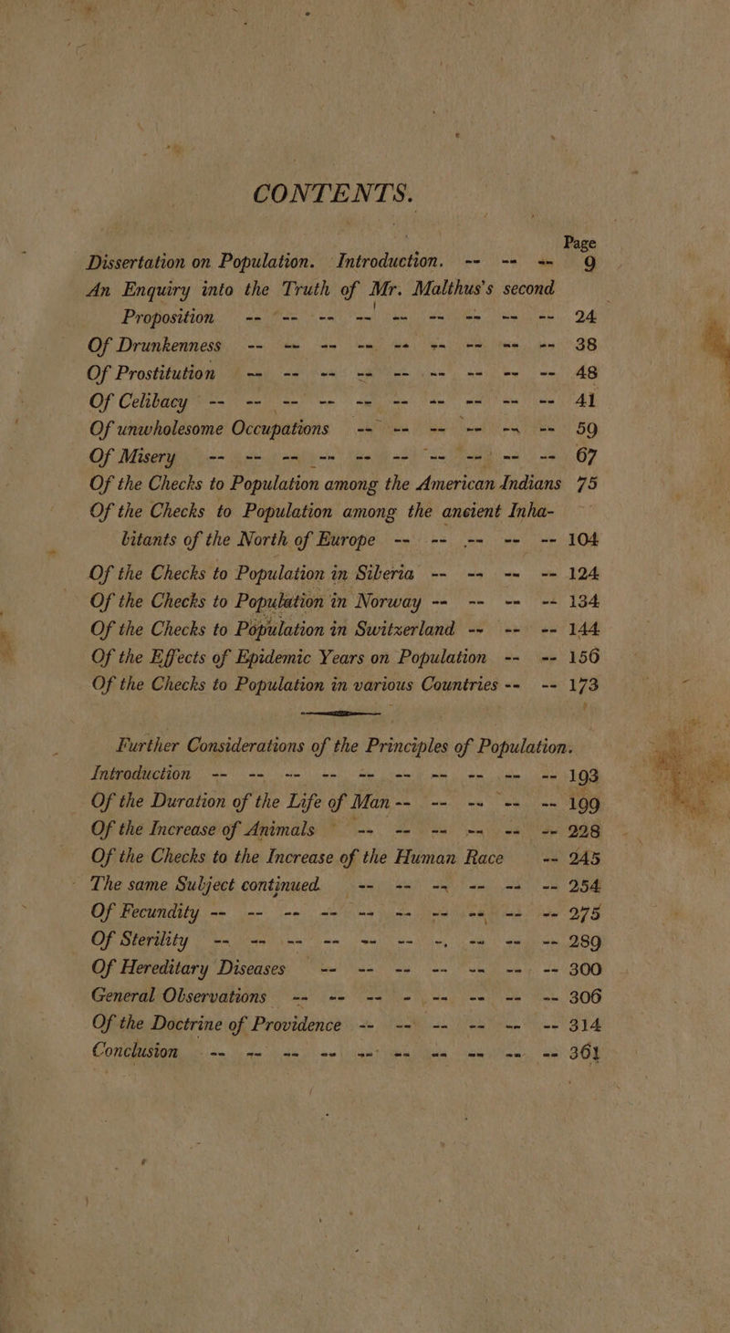 CONTENTS. Dissertation on Population. Introduction. -- -- -- 9Q An Enquiry into the Truth of Mr. Malthus’s second P 1 Proposition -- “== --- == = == =e ee 2 Of Drunkenness -- =~ -= == -4 ss ne ne ee 38 Of Prostitution ~~ -- += -= -- == -- == -- 48 Of Celibacy -- -- -- = we we ee wee Of unwholesome Occupations ARPES He Tal Al Oo ot RG Of Misery -- -- -= mm we we eee ewe «67 Of the Checks to Population among the American Indians 75 Of the Checks to Population among the ancient Inha- bitants of the North of Europe -- -- -- -- -- 104 Of the Checks to Population i in Siberia -- -- -= ~= 124 Of the Checks to Population i in Norway we n= == == 134 Of the Checks to Population in Switzerland -- -- -- 144 Of the Effects of Epidemic Years on Population -- -- 156 Of the Checks to Population in &lt;aslanb Countries -- -- Whe Further Considerations of the Principles of Population. Introduction -- -- -- == == m= me we we we] 93 Of the Duration of the Life of SEO 0m, Neocon ee Of the Increase of Animals = -- == == == == =&gt; 2.98 Of the Checks to the Increase of the Human Race == 245 - The same Subject continued -- -- -- &lt;= == == 254 Of Fecundity -- -- -= -- -- n= we ne me oe 275 Of Sterility -- &lt;= -- == = w= =, eu ee == 289 Of Hereditary Diseases. “-~' == +2 + +5 es += 300 General Observations -- -- -- - -= -- -- == 306 Of the Doctrine of Providence So Men eh om male, P