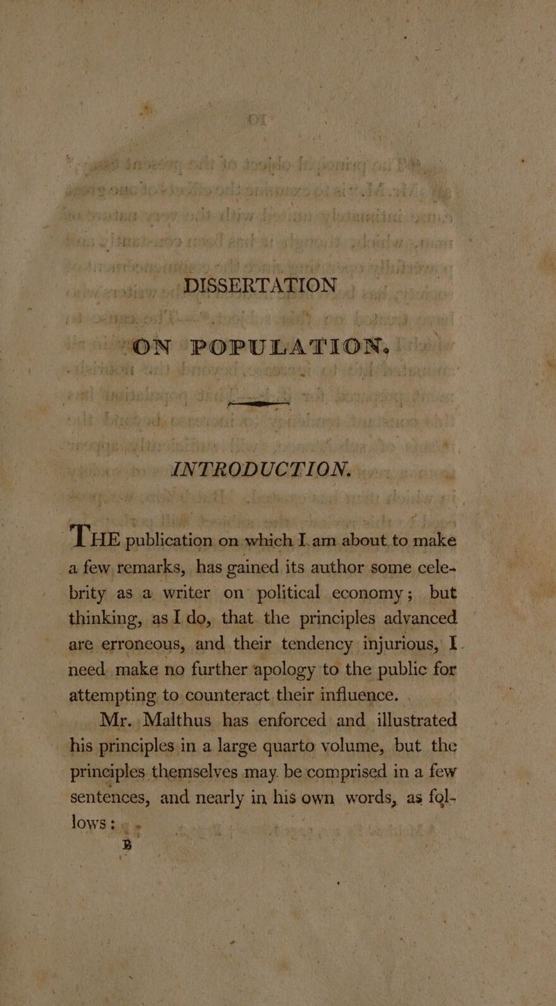 ‘y DISSERTATION  “ON POPULATION. ; pte | 7 INTRODUCTION. 7 THE publication on which I.am about. to make _a few remarks, has gained its author some cele. brity as a writer on political economy; but thinking, asI do, that the principles advanced are erroneous, and their tendency injurious, I. need. make no further apology to the public for attempting to counteract their influence. Mr. Malthus has enforced and_ illustrated his principles in a large quarto volume, but the principles, themselves may. be comprised in a few sentences, and nearly in his own words, as fol- lows tie »