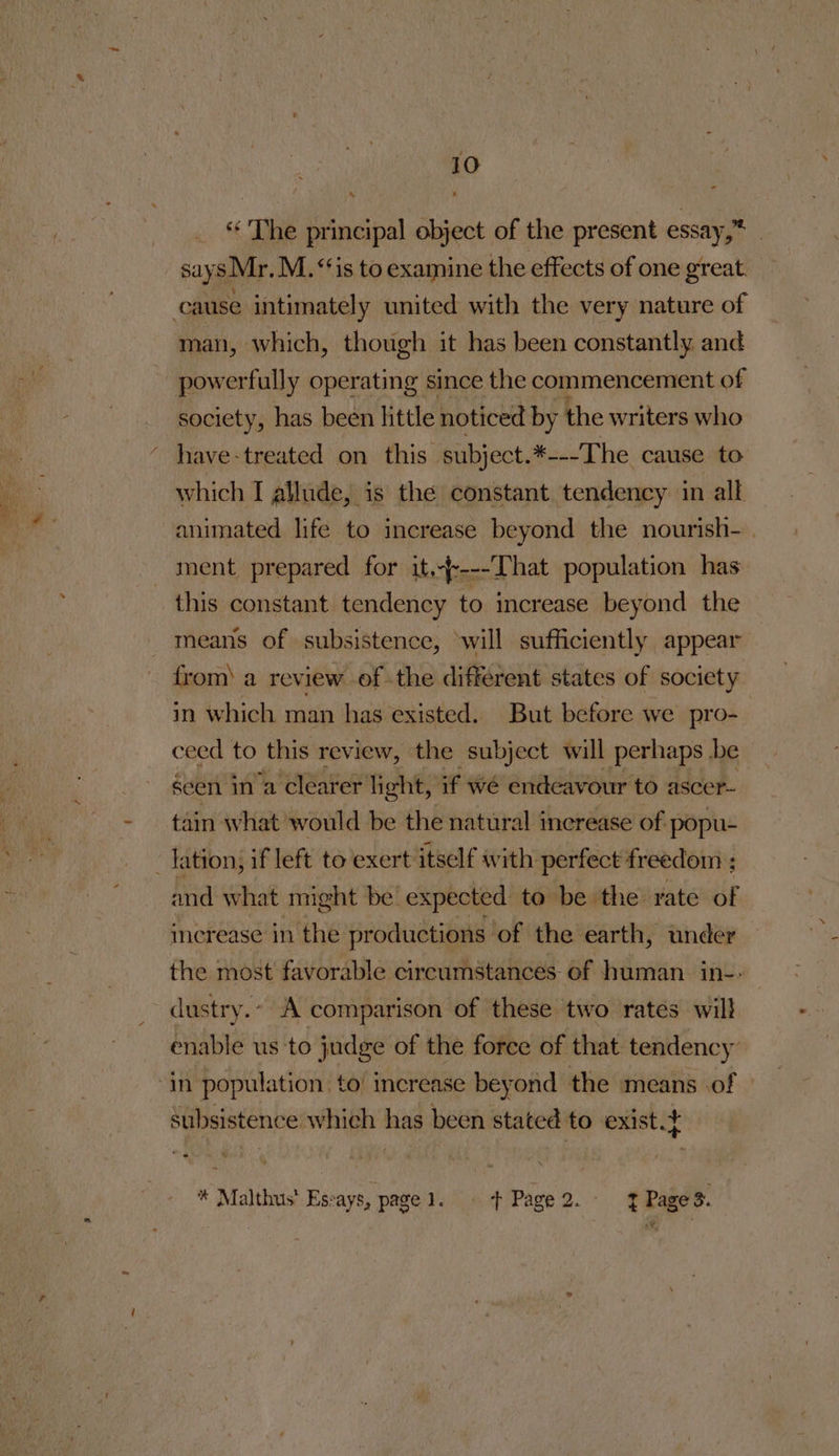 “ The principal object of the present essay,”* says Mr. M.‘‘is to examine the effects of one great. _ man, which, though it has been constantly and society, has been little noticed by the writers who which I allude, is the constant tendency in all animated life to increase beyond the nourish-. ment prepared for it,----That population has this constant tendency to increase beyond the means of subsistence, will sufficiently appear from) a review ofthe different states of society in which man has existed. But before we pro- ceed to this review, the subject will perhaps be seen in ‘a clearer light, if wé endeavour to ascer- tain what would be the natural inerease of popu- and what might be expected to be the rate de increase in the productions of the earth, under the most favorable circumstances of human in-- dustry.- A comparison of these two rates will enable us ‘to judge of the force of that tendency subsistence which has been stated to exist.+ * Malthus’ Esvays, page Pigs poPage 2. - . Pibame 3.