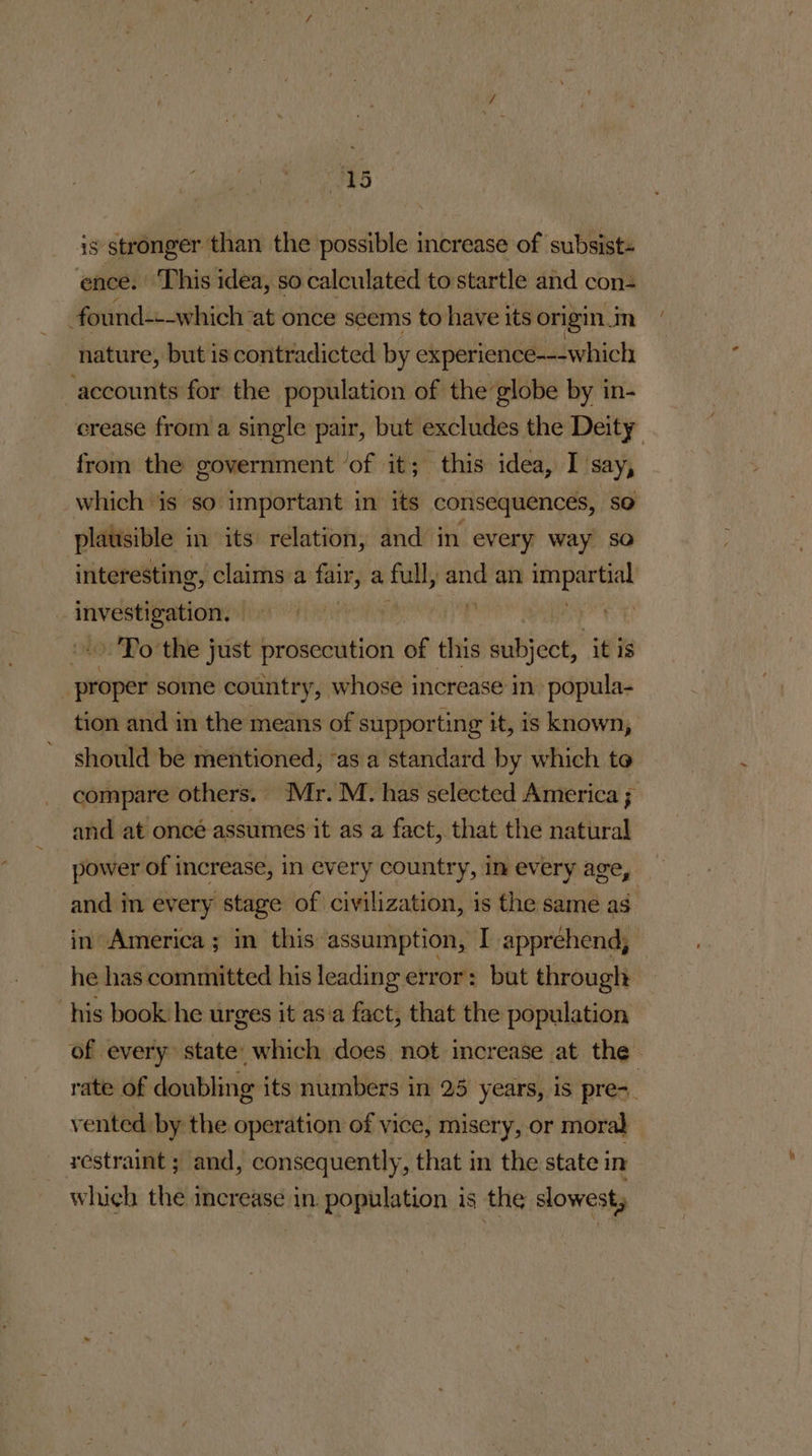 js stronger than the possible increase of subsists ence. This idea, so calculated to startle and con found---which: at once seems to have i its origin m nature, but is contradicted by experience-—--which danni for the population of the globe by in- crease from a single pair, but excludes the Deity from the government ‘of it; this idea, I say, which is so important in its consequences, so platisible in its relation, and in every way so interesting, claims ¢ a fair, a full, mh an tnyeniat | ero | me »->.'To the just prosecution of this Whar it is proper some country, whose increase in. popula- tion and in the means of supporting it, is known, should be mentioned, ‘as a standard by which to compare others. Mr. M. has selected America ; and at oncé assumes it as a fact, that the natural power of increase, in every country, in every age, and in every stage of civilization, is the same as. in America ; in this assumption, I apprehend, he has committed his leading error: but through his book he urges it as'a fact, that the population of every state which does not increase at the rate of doubling its numbers in 25 years, iS pre- : vented. by the operation of vice, misery, or moral restraint ; and, consequently, that in the state in which the increase in. population is the slowest,