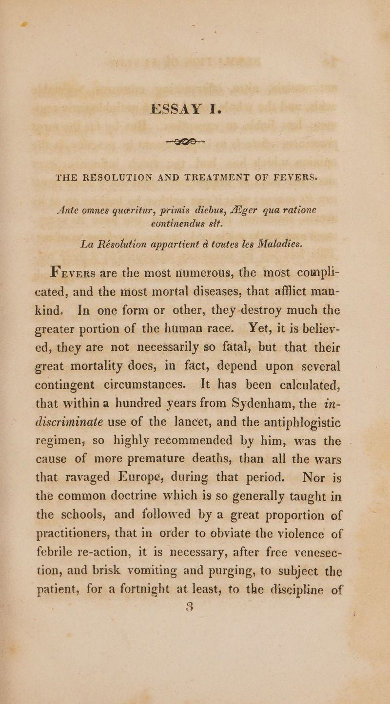 ~2ar-- THE RESOLUTION AND TREATMENT OF FEVERS. Ante omnes queritur, primis diebus, Aiger qua ratione eontinendus sit. | La Résolution appartient a toutes les Maladies. Fevers are the most numerous, the most compli- cated, and the most mortal diseases, that afflict man- kind. In one form or other, they destroy much the greater portion of the human race. Yet, it is believ- ed, they ate not necessarily so fatal, but that their great mortality does, in fact, depend upon several contingent circumstances. It has been calculated, that within a hundred years from Sydenham, the in- discriminate use of the lancet, and the antiphlogistic regimen, so highly recommended by him, was the - cause of more premature deaths, than all the wars that ravaged Europe; during that period. Nor is the common doctrine which is so generally taught in the schools, and followed by a great proportion of practitioners, that in order to obviate the violence of febrile re-action, it is necessary, after free venesec- tion, and brisk vomiting and purging, to subject the patient, for a fortnight at least, to the discipline of 3