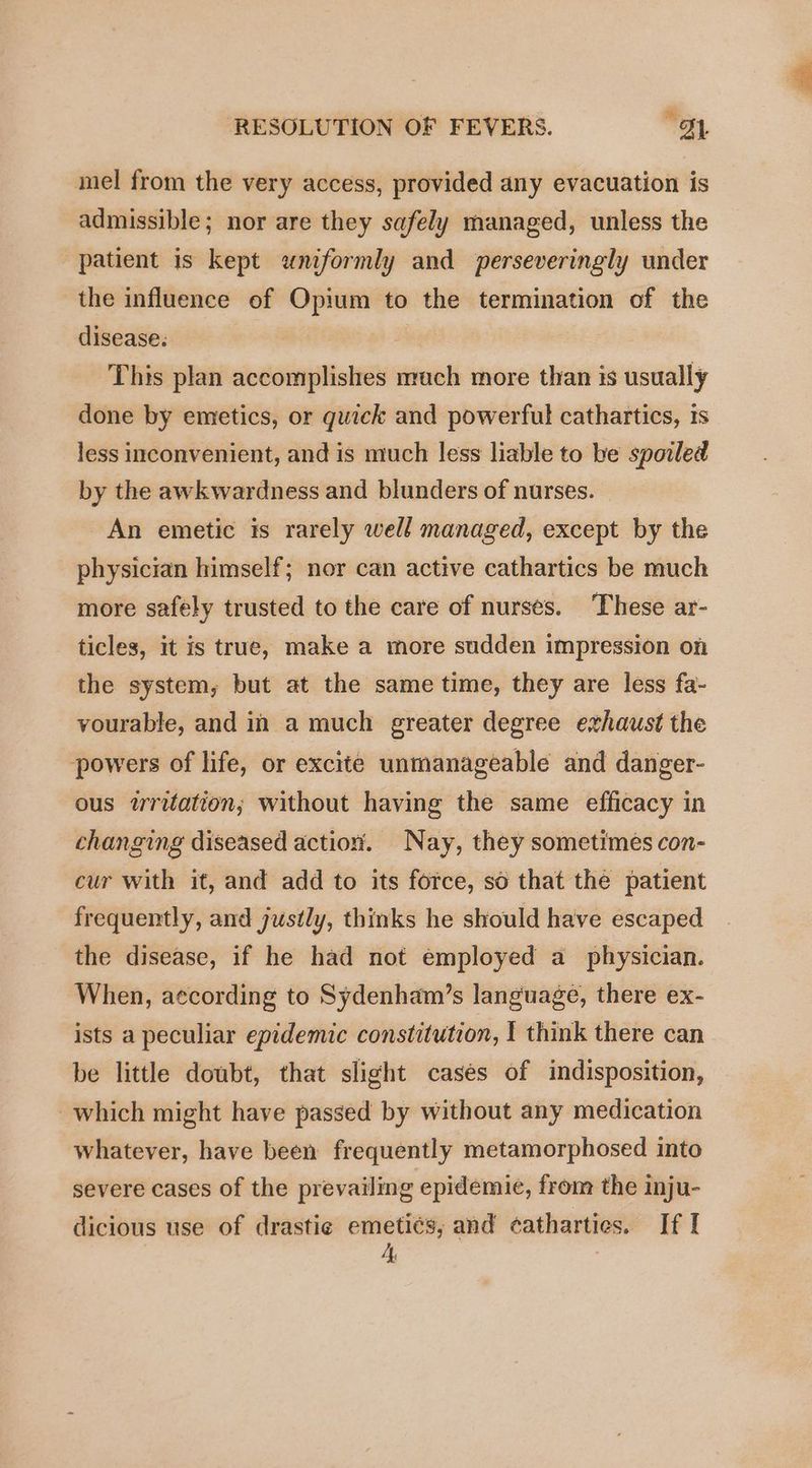 mel from the very access, provided any evacuation is admissible; nor are they safely managed, unless the patient is kept uniformly and perseveringly under the influence of Opium to the termination of the disease: This plan accomplishes much more than is usually done by emetics, or quick and powerful cathartics, 1s less inconvenient, and is much less liable to be spoiled by the awkwardness and blunders of nurses. An emetic is rarely well managed, except by the physician himself; nor can active cathartics be much more safely trusted to the care of nurses. ‘These ar- ticles, it is true, make a more sudden impression on the system, but at the same time, they are less fa- vourable, and in a much greater degree exhaust the powers of life, or excite unmanageable and danger- ous writation; without having the same efficacy in changing diseased actiox. Nay, they sometimes con- cur with it, and add to its force, so that the patient frequently, and justly, thinks he should have escaped the disease, if he had not employed a physician. When, according to Sydenham’s language, there ex- ists a peculiar epidemic constitution, I think there can be little doubt, that slight cases of indisposition, which might have passed by without any medication whatever, have been frequently metamorphosed into severe cases of the prevailing epidemic, from the inju-