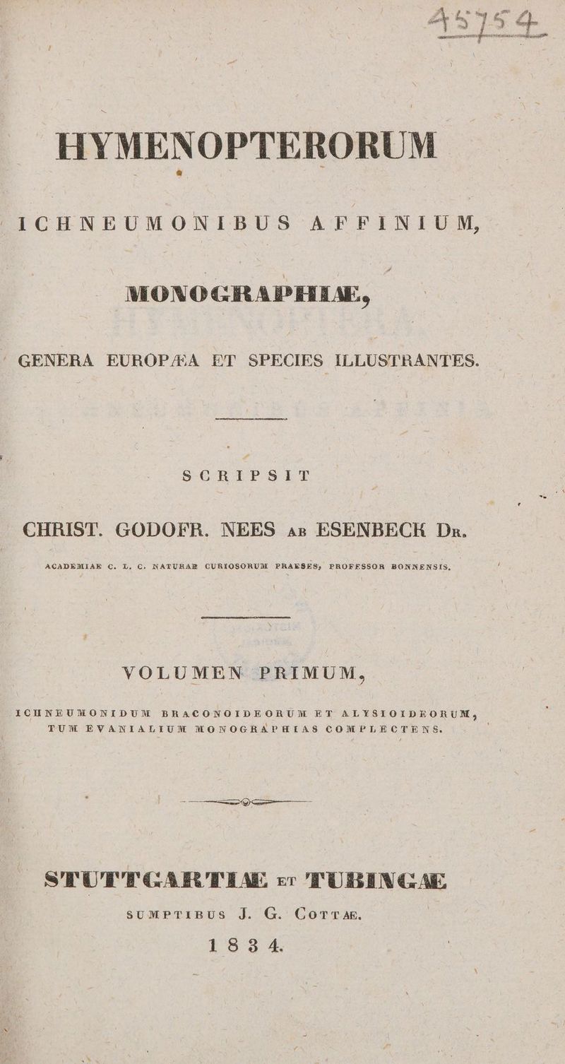 HYMENOPTERORUM ICHNEUMONIBUS AFFINIUM, MONO CRAPHIAE, ' GENERA EUROP/EA ET SPECIES. ILLUSTRANTES. P d SCRIPSIT J CHRIST. GODOFR. NEES 4s ESENBECKH Dn. ACADEMIAE C. L, C. NATUHAE CURIOSORUM PRAESES; PROFESSOR BONNENSIS, VOLUMEN PRIMUM, ICHNEUMNMONIDUM BRACONOIDEORUM ET ALYSIOIDEORUM, TUM EVANIALIUM MONOGRAPHIAS COMPLECTENS. STUT'TGARTIAE zr TUBINGAE suMPTIBUS J. G. Comrk. |