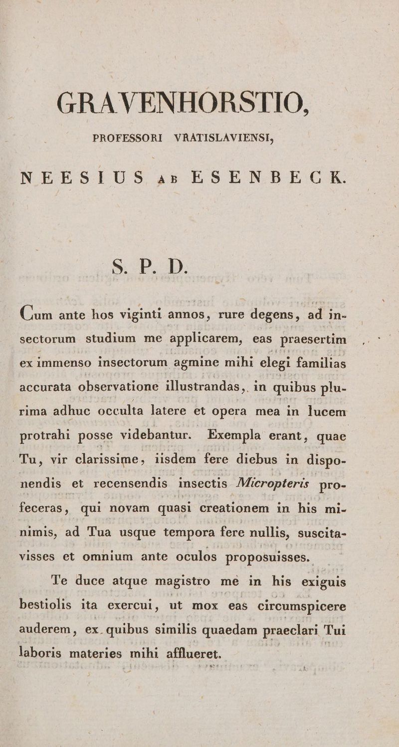 GRAVENHORSTIO, PROFESSORI VRATISLAVIENSI, NEESIUS 4: ESENBEC K. Sp. D. Cum ante hos viginti annos , rure degens, ad m- sectorum studium me applicarem, eas praesertim ex immenso insectorum agmine mihi elegi familias accurata observatione illustrandas,. in quibus plu- rima adhuc occulta latere et opera mea in lucem protrahi posse videbantur. - Exempla erant, quae Tu, vir clarissime, iisdem fere diebus in dispo- nendis et recensendis insectis Micropteris pro- acras qui novam quasi creationem in his mi- mimis, ad Tua usque tempora fere nullis, suscita- visses et omnium ante oculos proposuisses.. Te duce atque magistro me in his exiguis bestiolis ita exercui, ut mox eas circumspicere auderem, ex. quibus similis quaedam praeclari. Tui laboris materies mihi afflueret. -