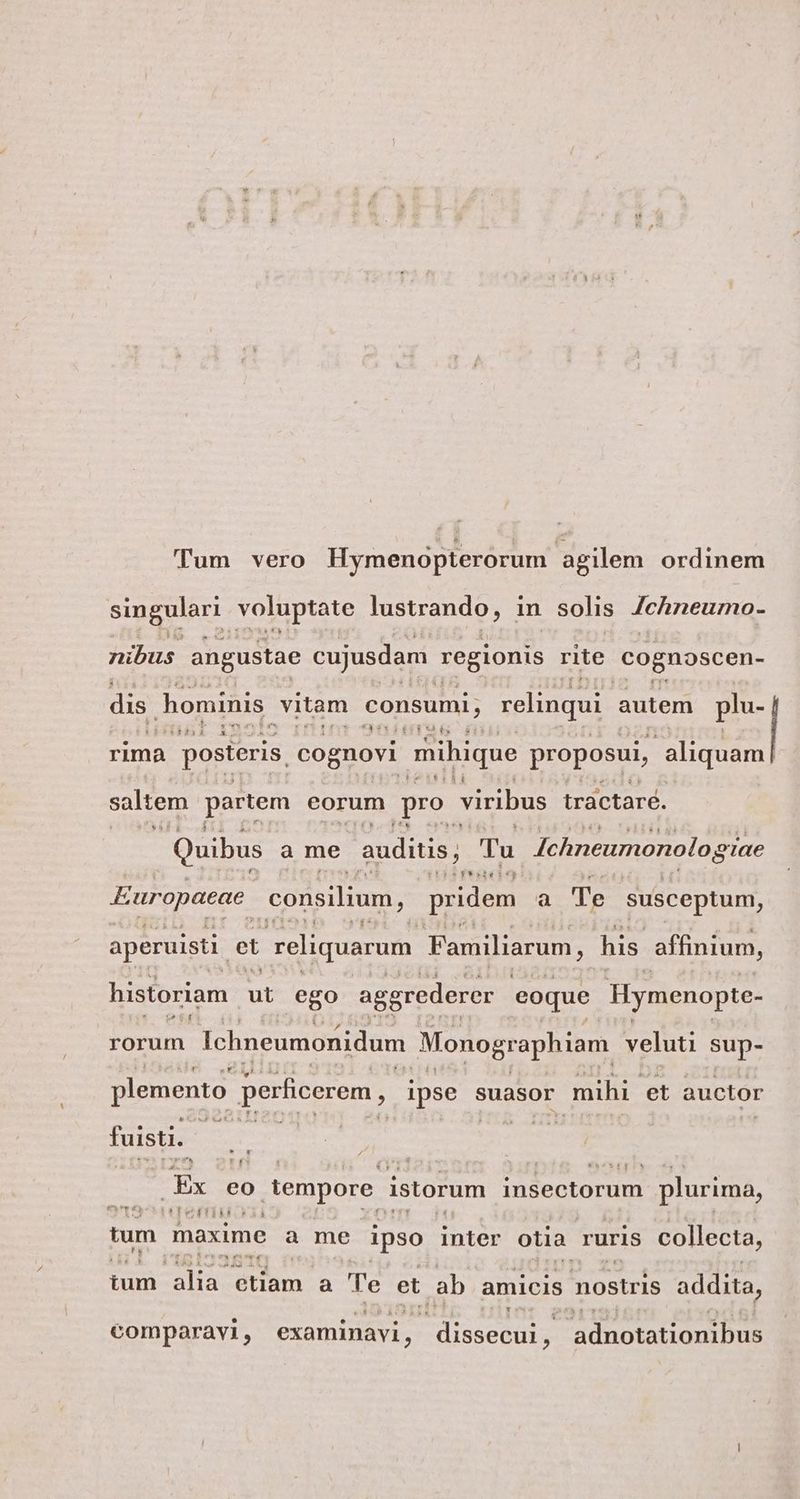 Tum vero Hymenopterorum agilem ordinem singulari voluptate lustrando , in solis Jchneuro- nibus angustae cujusdam regionis rite Cognoscen- dis hominis. vitam consumi; relinqui autem plu- X LES rima. posteris. cognovi mihique proposui, aliquam P$4148 saltem partem eorum po viribus tráctaré. Quibus a me auditis, : Tu Ichneumonolog oTae Pfvencbe: Europaeae. consilium, pridem a Te susceptum, aperuisti. et reliquarum Familiarum, his affinium, historiam * ego aggrederer eoque Hymenopte- rorum Ichneumonidum Monographiam veluti sup- Uu plemento: perficerem, ipse suasor mihi. et auctor fuisti. Ex eo ) tempore istorum insectorum plurima, IM UE tum. maxime a me ipso inter otia. ruris collecta, y m HEC ium alia: dum a 'le et ab amicis nostris addita, id comparavi, examinavi, dissecui, 3 adnotationibus