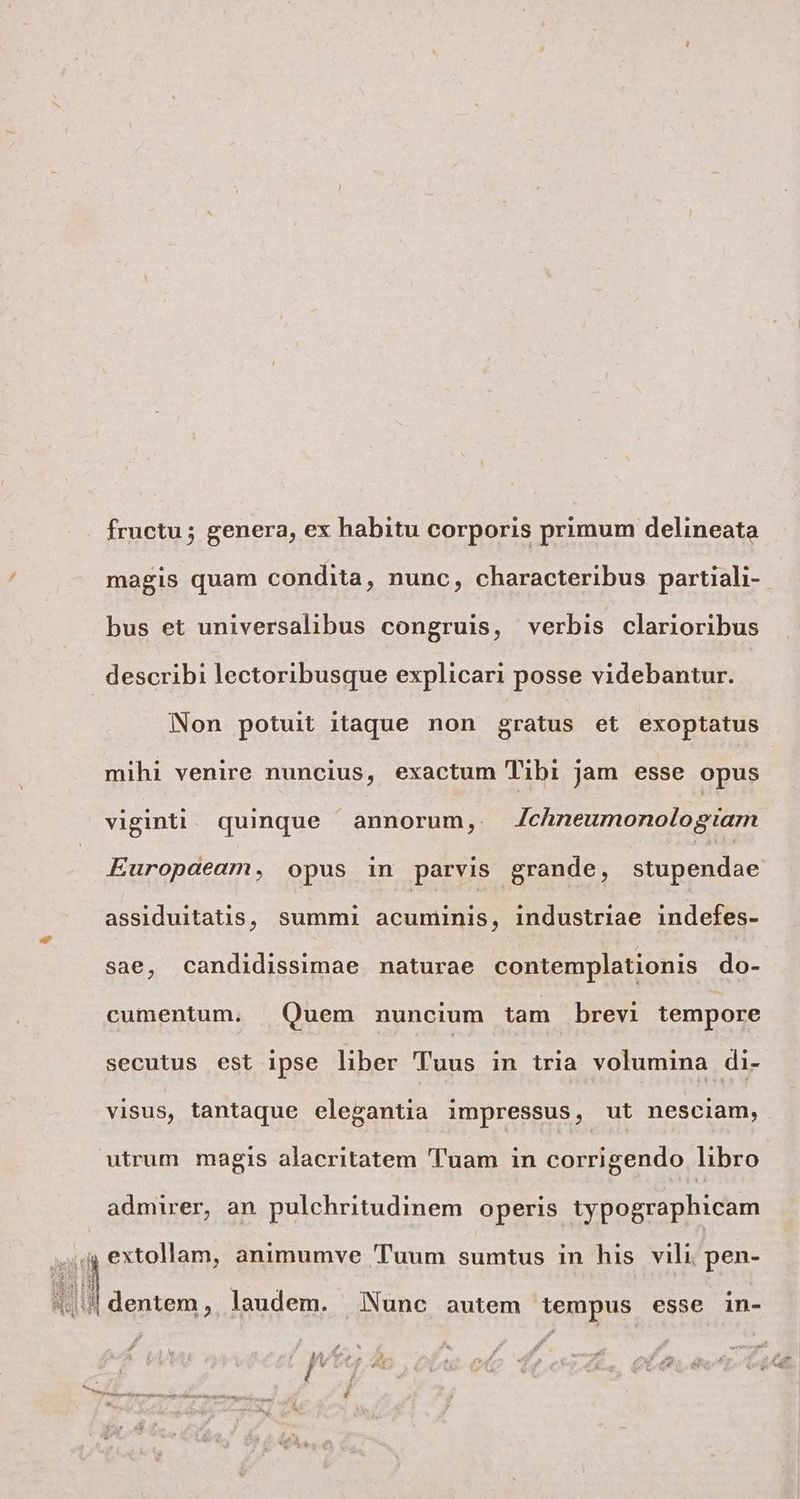 fructu; genera, ex habitu corporis primum delineata magis quam condita, nunc, characteribus partiali- bus et universalibus congruis, verbis clarioribus describi lectoribusque explicari posse videbantur. Non potuit itaque non gratus et exoptatus mihi venire nuncius, exactum Tibi jam esse opus viginti. quinque annorum, Zchneumonologtam Europaeam, opus in parvis grande, stupendae assiduitatis, summi acuminis, industriae indefes- sae, candidissimae naturae contemplationis do- cumentum. Quem nuncium tam brevi tempore secutus est ipse liber Tuus in tria volumina di- visus, tantaque elegantia impressus, ut nesciam, utrum magis alacritatem 'Tuam in corrigendo libro admirer, an pulchritudinem. operis typographicam y extollam, animumve 'Tuum sumtus in his vili. pen- (dentem, laudem. Nunc autem tempus esse in- p & i P Wis Pos