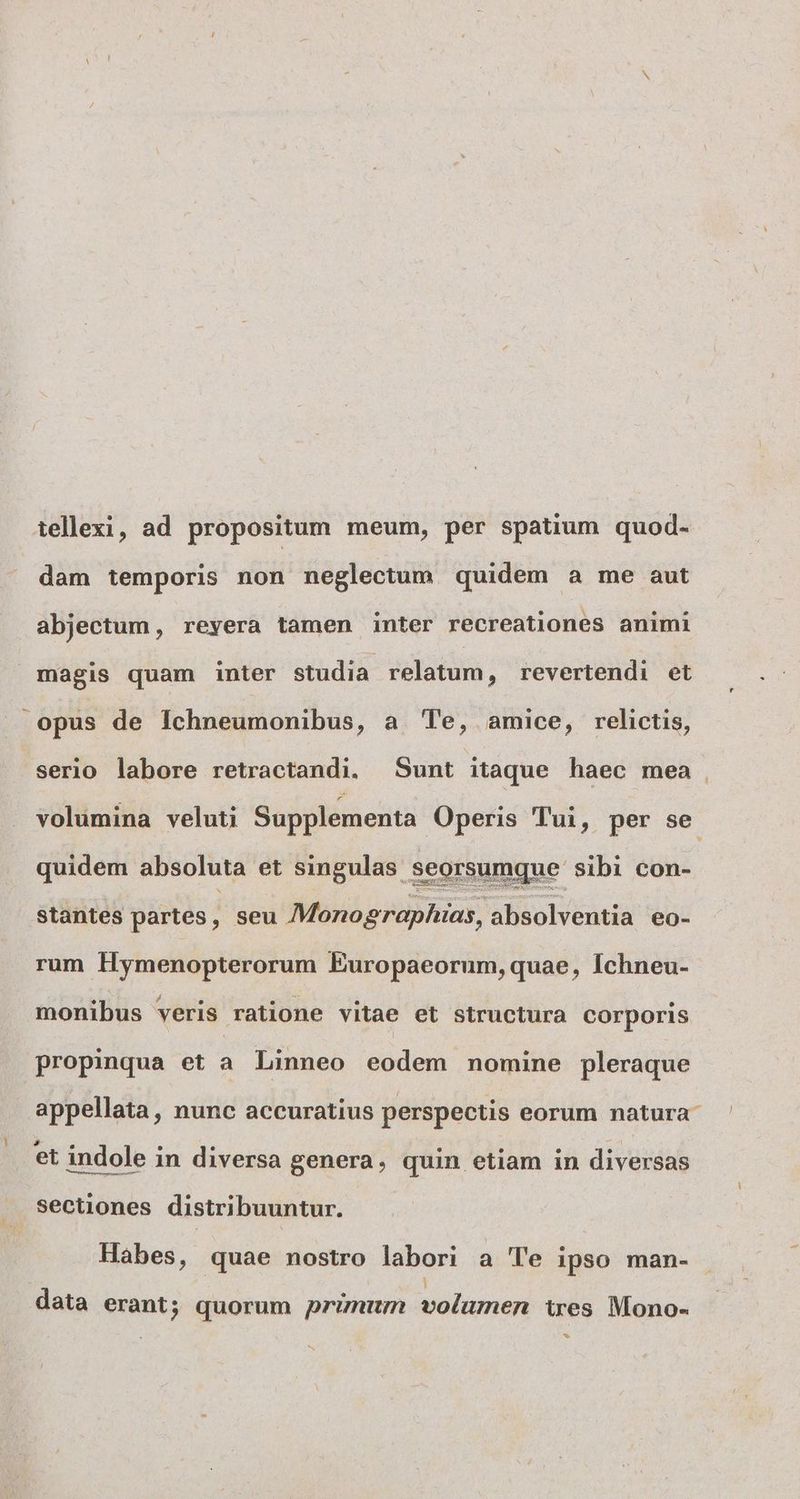 tellexi, ad propositum meum, per spatium quod- dam temporis non neglectum. quidem a me aut abjectum , revera tamen inter recreationes animi magis quam inter studia relatum, revertendi et opus de Íchneumonibus, a Te, amice, relictis, serio labore retractandi. Sunt itaque haec mea , volumina veluti Supplementa Operis Tui, per se quidem absoluta et singulas seorsumque sibi con- stantes partes, seu Monographias, absolventia eo- rum Hymenopterorum Europaeorum, quae, Ichneu- monibus veris ratione vitae et structura corporis propinqua et a Linneo eodem nomine pleraque appellata, nunc accuratius perspectis eorum natura . Secüones distribuuntur. | Habes, quae nostro labori a Te ipso man- ] data erant; quorum primum volumen tres Mono- b)