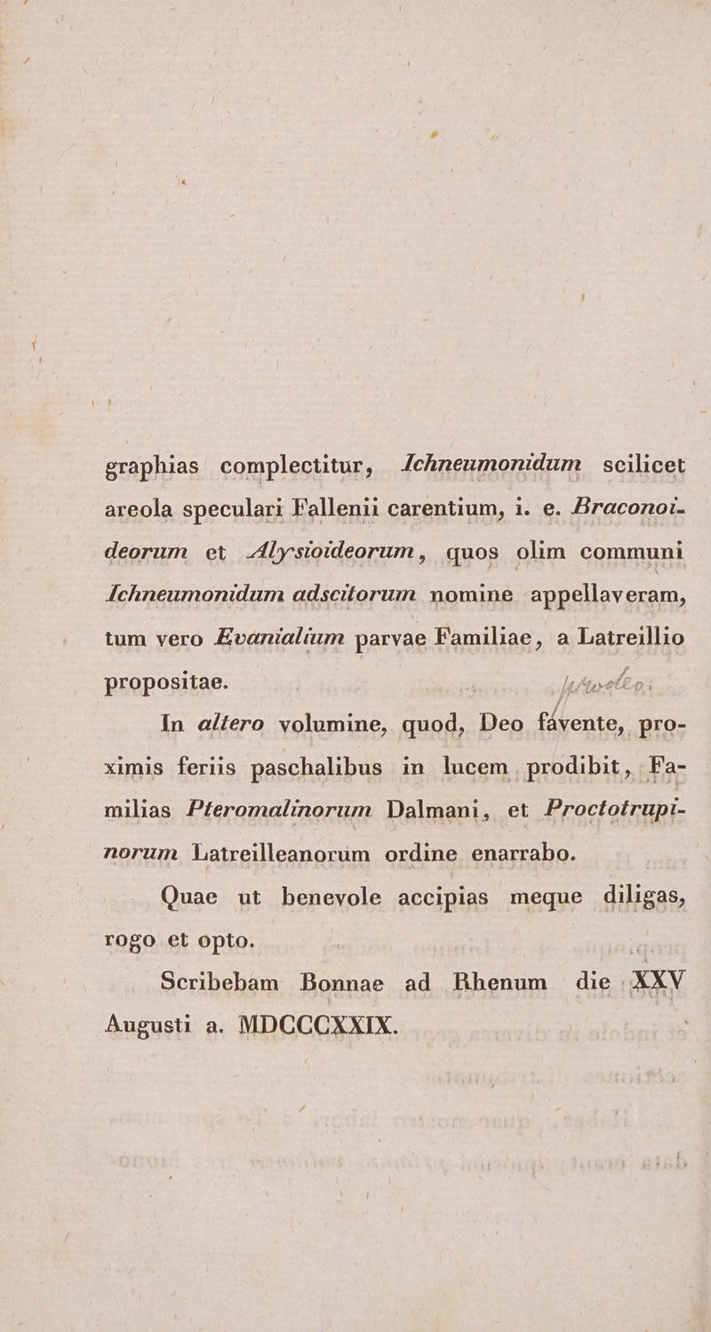 graphias complectitur, Jchneumonidum scilicet areola speculari Fallenii carentium, i. e. Hraconoi- deorum et lysioideorum, quos olim communi Achneumonidum adscitorum nomine appellaveram, tum vero Evanialium parvae Familiae, a Latreillio propositae. 7 Jute eo; In a/tero volumine, quod, Deo fd renta, pro- ximis feriis paschalibus in lucem prodibit, Fa- milias P£eromalinorum Dalmani, et Proctotrupi- norum Latreilleanorüm ordine enarrabo. Quae ut benevole accipias meque diligas, rogo et opto. m Scribebam Bonnae ad Hhenum die AXXY Augusti a. MDCCCXXIX.