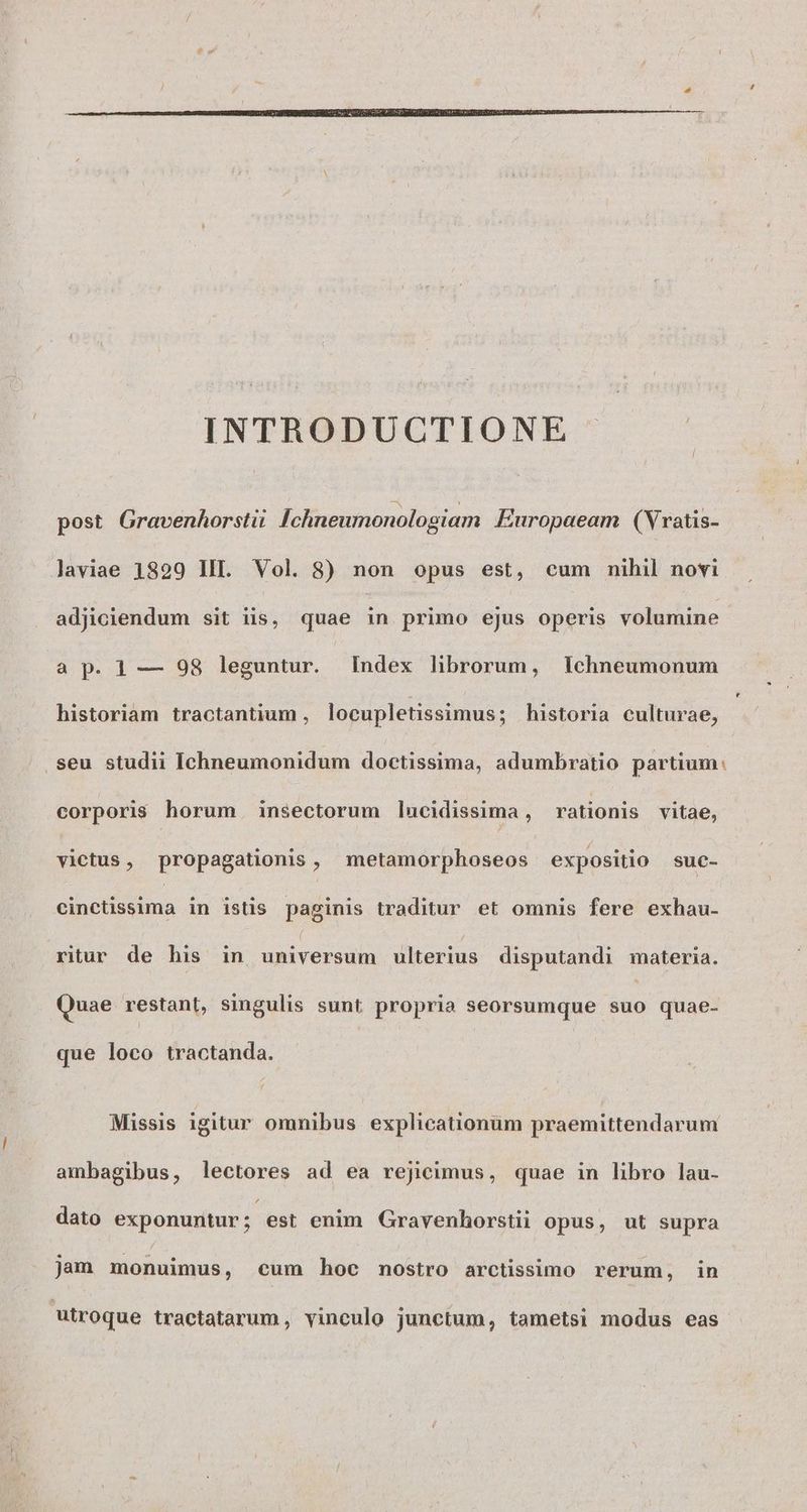 INTRODUCTIONE post Gravenhorsti Ichneumonologiam Europaeam (Vratis- Javiae 1829 III. Vol. 8) non opus est, cum nihil novi adjiciendum sit iis, quae x primo ejus operis volumine a p. 1 — 98 leguntur. Index librorum, lichneumonum historiam tractantium , locupletissimus ; historia culturae, .seu studii Ichneumonidum doctissima, adumbratio partium: corporis horum. insectorum lucidissima , rationis vitae, victus, propagationis , metamorphoseos expositio suc- eihctissima in istis. paginis traditur et omnis fere exhau- ritur de his in universum ulterius disputandi materia. Quae restant, singulis sunt propria seorsumque edi quae- que loco tractanda. Missis igitur omnibus explicationum praemittendarum ambagibus, lectores ad ea rejicimus, quae in libro lau- dato exponuntur; est enim Gravenhorstii opus, ut supra jam monuimus, cum hoc nostro arctissimo rerum, in utroque tractatarum , vinculo junctum, tametsi modus eas