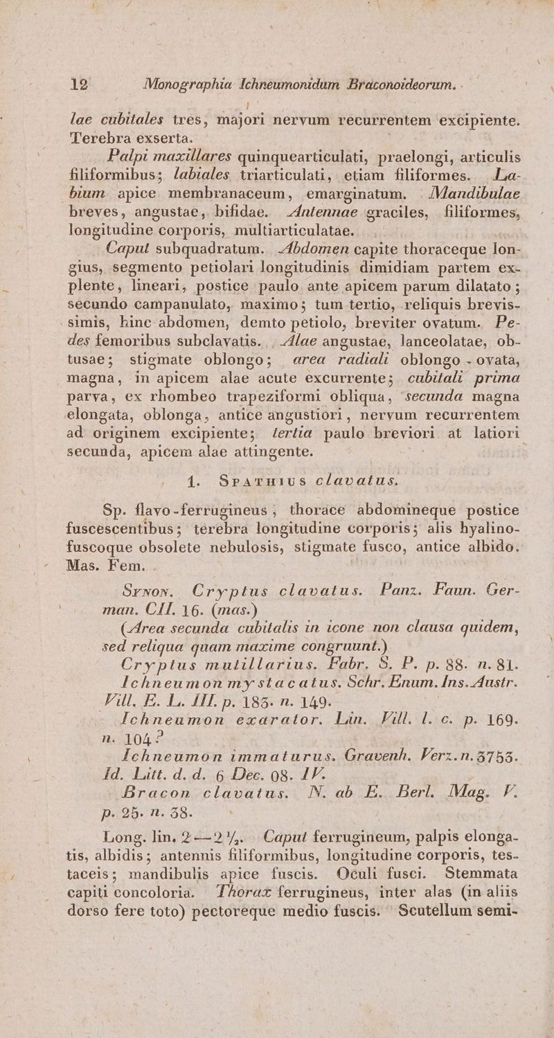 lae cubitales tres, majori nervum recurrentem xp qua i Terebra exserta. Palpi maxillares quinquearüculati, praelongi, articulis filiformibus; /Jabiales triarticulati, etiam filiformes.. |.La- bium apice membranaceum, emarginatum. . /Mandibulae breves, angustae, bifidae. 4ntennae graciles, filiformes, longitudine corporis, multiarticulatae. Caput subquadratum. | fbdomen capite thoraceque inm gius, segmento petiolari longitudinis dimidiam partem ex- plente, lineari, postice paulo ante apicem parum dilatato ; secundo campanulato, maximo; tum tertio, reliquis brevis- .simis, hinc abdomen, demto petiolo, breviter ovatum. Pe- des femoribus subclavatis. . 41/ae angustae, lanceolatae, ob- tusae; stigmate oblongo; , erea radiali oblongo . ovata, magna, in apicem iie: acute excurrente; cubiali prima parva, ex rhombeo trapeziformi obliqua, secunda magna elongata, oblonga, antice angustior, nervum recurrentem ad originem excipiente; lerlia paulo - saei at latiori secunda, apicem alae attingente. : 1. SbAqIRUS clavatus. Sp. flavo-ferrugineus , thorace abdomineque postice fuscescentibus; terebra longitudine corporis; alis hyalino- fuscoque obsolete nebulosis, stigmate fusco, antice albido. Mas. Fem. Srwow. Cryptus clavatus. Panz. Faun. Ger. man. CIT. 16. (mas.) (rea secunda. cubitalis in icone non clausa quidem, sed reliqua quam maxime congruunt.) Cryptus mulillarius. Fabr. 5. P. p. 88. n. 81. Ichneumon my stacatus. Schr. Énum. Ins. Austr. JFAll. E. L. FII. p. 185. n. 149. eie qni ecarator. Liu. all. 1.36.74. 169. : 104? d OPER E immaturus. Gravenh. Ferz.n. $758. Id. Litt. d. d. 6 Dec. 08. IF. Bracon clavatus. IN. ab E. Berl. Mag. VF. p. 25. n. 38. Long. lin. 2 —2/,. . Caput ferrugineum, palpis elonga- us, albidis; antennis filiformibus, longitudine corporis, tes- taceis; mandibulis apice fuscis. Oculi fusci. Stemmata capiti concoloria. Aorat ferrugineus, inter alas (in aliis dorso fere toto) pectoreque medio fuscis. Scutellum semi-