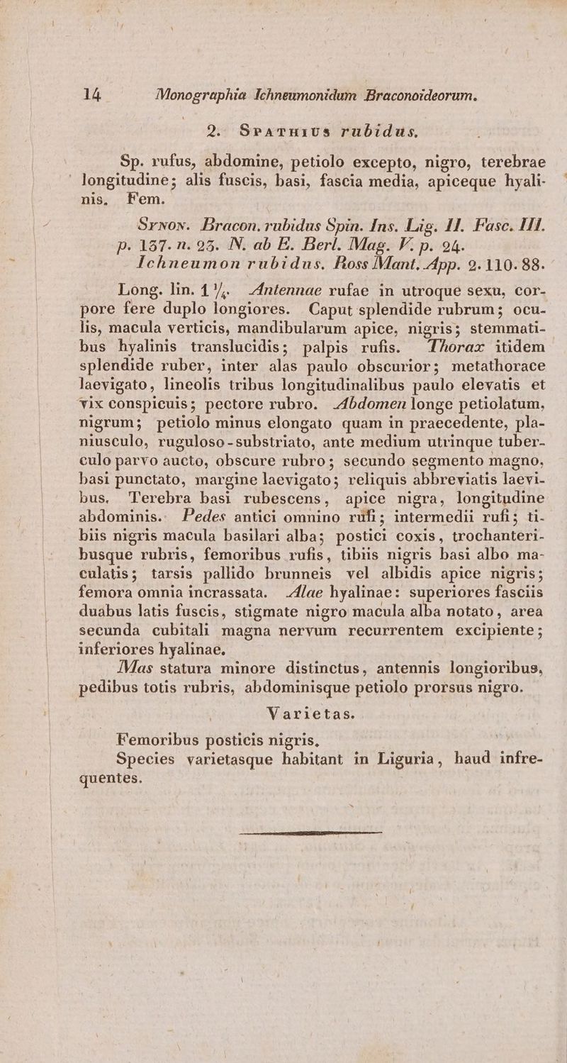 9. SPATHi1Us ruüubidus. Sp. rufus, abdomine, petiolo excepto, nigro, terebrae longitudine; alis fuscis, basi, fascia media, apiceque hyali- nis, Fem. Srwow. Bracon.rubidus Spin. Ins. Lis. 11. Fasc. HI. p. 187. n. 95. IN. ab E. Berl. Mag. V. p. 94. Ichneumon rubidus. Ross Mant. App. 9.110. 88. Long. lin. 17. Zfntennae rufae in utroque sexu, cor- pore fere duplo longiores. Caput splendide rubrum; ocu- lis, macula verticis, mandibularum apice, nigris; stemmati- bus hyalinis translucidis; palpis rufis. — Thorax itidem splendide ruber, inter alas paulo obscurior; metathorace laevigato, lineolis tribus longitudinalibus paulo elevatis et vix conspicuis; pectore rubro. .4bdomen longe petiolatum, nigrum; petiolo minus elongato quam in praecedente, pla- niusculo, ruguloso-substriato, ante medium utrinque tuber- culo parvo aucto, obscure rubro; secundo segmento magno. basi punctato, margine laevigato; reliquis abbreviatis laevi- bus, 'Perebra basi rubescens, apice nigra, longitudine abdominis. Pedes antici omnino rufi; intermedii rufi; ti. biis nigris macula basilari alba; postici coxis, trochanteri- busque rubris, femoribus rufis, tibus nigris basi albo ma- culatis; tarsis pallido brunneis vel albidis apice nigris; femora omnia incrassata. 7/ae hyalinae: superiores fasciis duabus latis fuscis, stigmate nigro macula alba notato, area secunda cubitali magna nervum recurrentem excipiente ; inferiores hyalinae. ÍMas statura minore distinctus, antennis longioribus, pedibus totis rubris, abdominisque petiolo prorsus nigro. Varietas. Femoribus posticis nigris, Species varietasque habitant in Liguria, haud infre- quentes.