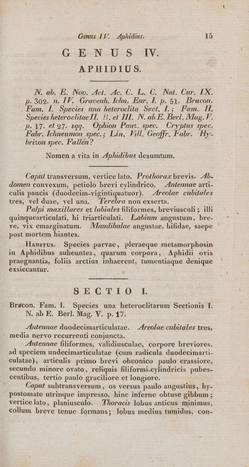 G -E-N.U.5. V. APHIDIUS. NN. ab. E. Nov. J4ct. 2c. C. L.. C. Nat. Cur. 1X. p. 302. n. IF. Gravenh. Ichn. Eur. I. p. 51. Bracon. . Fam. Ll. Species una heteroclita Sect. J.; Fem. If. Species heteroclitae 1T. HH. et III. N. ab E. Berl. Mag. V. p. 17. et 97. sqq. Ophion Panz. spec. | Cryptus spec. Fabr. Ichneumon spec.; Lin. Fill. Geoffr. Fabr. .Hy- brizon spec. Fallén? | | | Nomen a vita in Zphidibus desumtum. Caput transversum, verticelato. Prothorax brevis. 44b. domen convexum, petiolo brevi cylindrico. — Zntennae arti- culis paucis (duodecim-vigintiquatuor) . —-4reolae cubitales tres, vel duae, vel una. Terebra non exserta. Palpi maxillares et labiales filiformes, breviusculi; illi quinquearticulati, hi triarticulati. Labium angustum, bre- ve, vix emarginatum. | /Mandibulae angustae, bifidae, saepe - post mortem hiantes. | HaBrrus. Species parvae, pleraeque metamorphosin in Aphidibus subeuntes, quarum corpora, Aphidi ovis praegnantia, foliis arctius inhaerent, tumentiaque denique exsiccantur. | S ECGXTXLO.1 Brácon. Fam. |. Species una heteroclitarum Sectionis f. N. ab E. Berl. Mag. V. p. 17. Zntennae duodecimarticulatae. —Zfreolae cubitales tves, . media nervo PNEU conjuncta. ; Zintennae filiformes, validiusculae, corpore breviores. , ad speciem undecimarticulatae (cum radicula duodecimarti- culatae), articulis primo brevi obconico paulo crassiore, secundo minore ovato, reliquis filiformi-cylindricis pubes- centibus, tertio paulo graciliore et longiore. | j Caput subtransversum , os versus paulo angustius, hy- postomate utrinque impresso, hinc inferne obtuse gibbum ; verticelato, planiusculo. | TAoracis lobus anticus minimus, collum breve tenue formans; lobus medius tumidus, con-- l