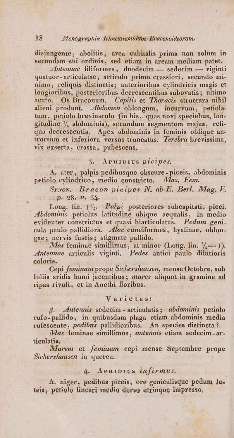 disjungente, abolitis, area cubitalis prima non solum in secundam sui ordinis, sed etiam in aream mediam patet. Zntennae filiformes, duodecim — sedecim — viginti quatuor-articulatae, articulo primo crassiori, secundo mi- nimo, reliquis distinctis; anterioribus cylindricis magis et longioribus, posterioribus decrescentibus subovatis; ultimo acuto. Os Braconum. Capitis et Thoracis structura nihil alieni produnt. -4bdomen oblongum, incurvum, petiola- itum, peuolo breviusculo (in his, quas novi speciebus, lon- gitudine /, abdominis), secundum segmentum majus, reli- qua decrescentia, Apex abdominis in feminis oblique an- trorsum et inferiora versus truncatus. Terebra brevissima, vix exserta, Crassa, pubescens. 5. APnipiUus picipes. À. ater, palpis pedibusque obscure- piceis, abdominis petiolo cylindrico, medio constricto. Vas, Fem. Srwow. DBracon picipes N. ab E. Berl. Mag. F. spes 989m. 354. : Long. lin. 1'4. Palpi posteriores subcapitati, picei. JÁbdominis petiolus latitudine ubique aequalis, in medio evidenter constrictus et quasi biarticulatus. Pedum geni- cula paulo pallidiora. 4/ae cuneiformes, hyalinae, oblon- gae; nervis fuscis; stigmate pallido. IMas feminae simillimus, at minor (Long. lin. 7, — 1). Antennae articulis viginti, Pedes antici paulo dilutioris coloris. | Cepi feminam prope Sickershausen, mense Octobre, sub foliis aridis humi jacentibus; rares aliquot in gramine ad ripas rivuli, et in Anethi floribus. Varietas: ZIniennis sedecim - articulatis; abdominis petiolo rufo-pallido, in quibusdam plaga etiam abdominis media rufescente, pedibus pallhidioribus. Àn species distincta? Mas feminae simillimus, entennis etiam sedecim - ar- ticulatis. Marem et feminam cepi mense Septembre prope Sichershausen in quercu. 4. APpnHinius infirmus. À. niger, pedibus piceis, ore geniculisque pedum ]u- teis, petiolo lineari medio dorso utrinque impresso,