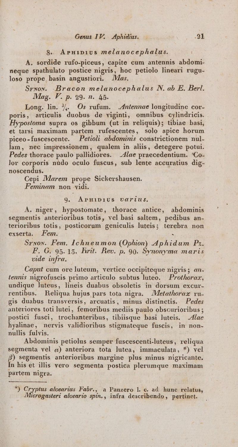 8. ÁPHIDIUS melanocephalus. | À. sordide rufo-piceus, capite cum antennis abdomi- neque spathulato postice nigris, hoc petiolo lineari rugu- losoó prope basin angustiori. Mas. Srwow. .Bracon melanocephalus N. ab E. Berl. Mag. P. p. 99. n. 45. | Long. lin. 7,. Os rufum. 4ntennae longitudine cor- poris, articulis duobus de viginti, omnibus cylindricis. . Hypostoma supra os gibbum (ut in reliquis); tibiae basi, et tarsi maximam partem rufescentes, solo apice horum piceo-fuscescente. —Petioli abdominis constrictionem nul- lam, nec impressionem, qualem in alis, detegere potui. Pedes thorace paulo pallidiores. ;4/ae praecedentium. 'Co- lor corporis nüdo oculo fuscus, sub lente accuratius dig- noscendus. Cepi /Marem prope Sickershausen. Feminam non vidi. 9. APHiIDIUS varius. À. niger, hypostomate, thorace antice, abdominis segmentis anterioribus totis, vel basi saltem, pedibus an- terioribus totis, posticorum geniculis luteis; terebra non exserta. Jem. s Srwow. Fem. Ichneumon (Ophion) -4phidum Pz. F. G. 95. 15. Rrit. Rev. p. 90. Synonyma maris vide infra. | Caput cum ore luteum, vertice occipiteque nigris; an- tennis nigrofuscis primo articulo subtus luteo. — Prothorax, undique luteus, lineis duabus obsoletis in dorsum excur- rentibus. Reliqua hujus pars tota nigra. JMetathorax vu. gis duabus transversis, arcuatis, minus distinctis. Pedes anteriores toti lutei, femoribus mediis paulo obscurioribus ; postici fusci, trochanteribus, tibiisque basi luteis. 4/ae hyalnae, nervis validioribus stigmateque fuscis, in non- nullis fulvis. ( n Abdominis petiolus semper fuscescenti-luteus, reliqua . segmenta vel «) anteriora tota lutea, immaculata, *) vel B) segmentis anterioribus margine plus minus nigricante. In his et illis vero segmenta postica plerumque maximam partem nigra. *) Cryptus alvearius Fabr., a Panzero l c. ad hunc relatus, Microgasteri alveario spin., infra describendo, pertinet.