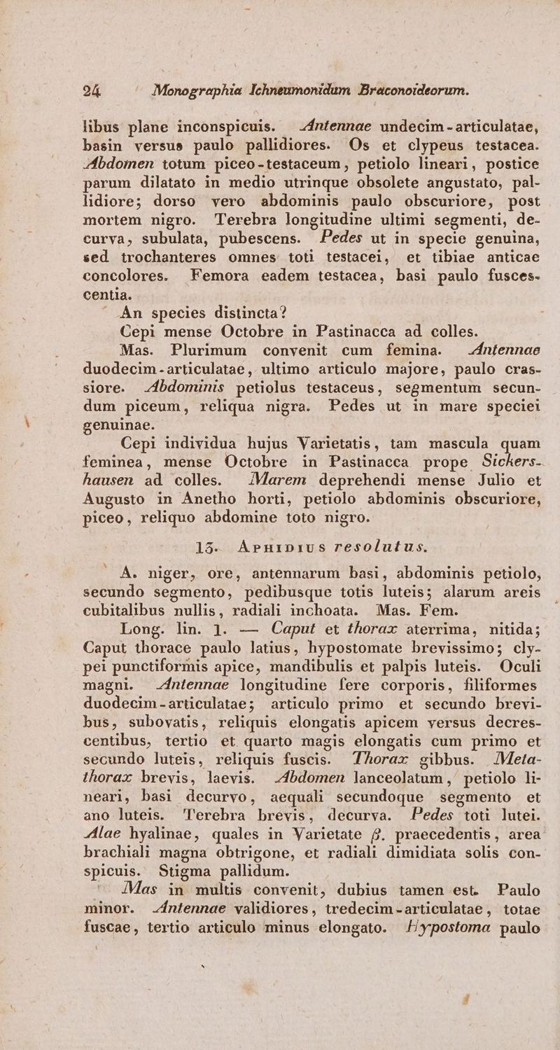 libus plane inconspicuis. 2ntennae undecim - articulatae, basin versus paulo pallidiores. Os et clypeus testacea. Zbdotmen totum piceo-testaceum, petiolo lineari, postice parum dilatato in medio utrinque obsolete angustato, pal- lidiore; dorso vero abdominis paulo obscuriore, post mortem nigro. Terebra longitudine ultimi segmenti, de- curva, subulata, pubescens. Pedes ut in specie genuina, sed trochanteres omnes toti testacei, et tibiae anticae concolores. Femora eadem testacea, basi paulo fusces- centia.  Àn species distincta? Cepi mense Octobre in Pastinacca ad colles. Mas. Plurimum convenit cum femina. .ntennae duodecim-articulatae, ultimo articulo majore, paulo cras- siore. 4bdominis petiolus testaceus, segmentum secun- dum piceum, reliqua nigra. Pedes ut in mare speciei genuinae. Cepi individua hujus Varietatis, tam mascula quam feminea, mense Octobre in Pastinacca prope GSickers. hausen ad colles. | /Marem deprehendi mense Julio et Augusto in Ánetho horti, petiolo abdominis obscuriore, piceo, reliquo abdomine toto nigro. 18. A»rurnprivus resolutus. Á. niger, ore, antennarum basi, abdominis petiolo, secundo segmento, pedibusque totis luteis; alarum areis cubitalibus nullis, radiali inchoata. Mas. Fem. Long. lin. 1. — Caput et thorax aterrima, nitida; Caput thorace paulo latius, hypostomate brevissimo; cly- pei punctiformis apice, mandibulis et palpis luteis. Oculi magni. zjntennae longitudine fere corporis, filiformes duodecim-articulatae; articulo primo et secundo brevi- bus, subovatis, reliquis elongatis apicem versus decres- centibus, tertio et quarto magis elongatis cum primo et secundo luteis, reliquis fuscis. Thorax gibbus. | JMeta- thorax brevis, laevis. 4bdomen lanceolatum ,' petiolo li- neari, basi decurvo, aequali secundoque segmento et ano luteis. lerebra brevis, decurva. Pedes toti lutei. -Álae hyalinae, quales in Varietate f. praecedentis, area brachiali magna obtrigone, et radiali dimidiata solis con- spicuis. Stigma pallidum. ^ 4Mas in multis convenit, dubius tamen est Paulo minor. -íntennae validiores, tredecim-articulatae, totae fuscae, tertio articulo minus elongato. ypostoma paulo L] ^