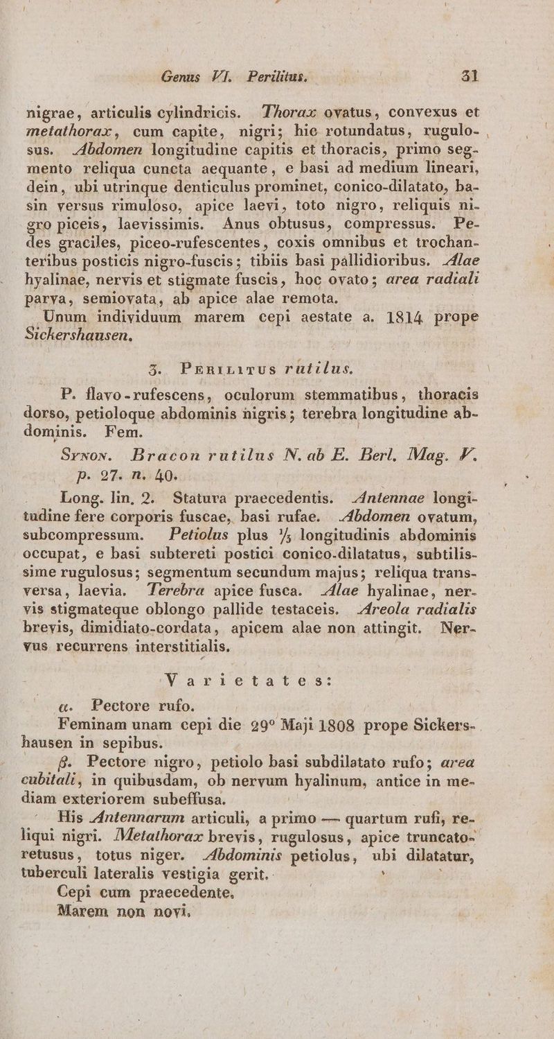 nigrae, articulis cylindricis. Thorax ovatus, convexus et metathorax, cum capite, nigri; hie rotundatus, rugulo. , sus. bdomen longitudine capitis et thoracis, primo seg- mento reliqua cuncta aequante, e basi ad medium lineari, dein, ubi utrinque denticulus prominet, conico-dilatato, ba- sin versus rimuloso, apice laevi, toto nigro, reliquis ni- gro piceis, laevissimis. Ánus obtusus, compressus. Pe- des graciles, piceo- -rufescentes, coxis omnibus et trochan- teribus posticis nigro-fuscis ; tibiis basi paállidioribus. 24/ae hyalinae, nervis et stigmate fuscis, hoc ovato; area radiali parva, semiovata, ab apice alae remota. Unum individuum marem cepi aestate a. 1814 prope Sickershausen. 3. PEniriTUS rutilus. P. flavo-rufescens, oculorum stemmatibus, thoracis dorso, petioloque abdominis nigris; terebra longitudine ab- dominis. Fem. Srwow. Bracon rutilus N. ab E. Berl. Mag. F. p. 97. n. 40. . . Long. lin, 2. Statura praecedentis. 4ntennae longi- tudine fere corporis fuscae, basi rufae. | 4bdomen ovatum, subcompressum. Petiolus plus /5 longitudinis abdominis occupat, e basi subtereti postici conico. dilatatus, subtilis- sime rugulosus; segmentum secundum majus; reliqua trans- versa, laevia. Terebra apice fusca. lae hyalinae, ner. yis stigmateque oblongo pallide testaceis. —4freola radialis brevis, dimidiato-cordata, apicem alae non attingit. Ner- vus recurrens interstitialis. Varietates: &amp;«. Pectore rufo. Feminam unam cepi die 29? Maji 1808 byopn iroliege hausen in sepibus.. B. Pectore nigro, petiolo basi subdilatato wal; area cubitali, in quibüsdam, ob nervum ape iig antice in me- diam exteriorem subeffusa. His 4dntennarum articuli, a primo — quartum rufi, re- liqui nigri. Metathorax brevis, rugulosus, apice truncato- retusus, totus niger. .4bdominis petiolus, ui dilatatur, tuberculi lateralis vestigia gerit. Cepi cum praecedente, Marem non novi,