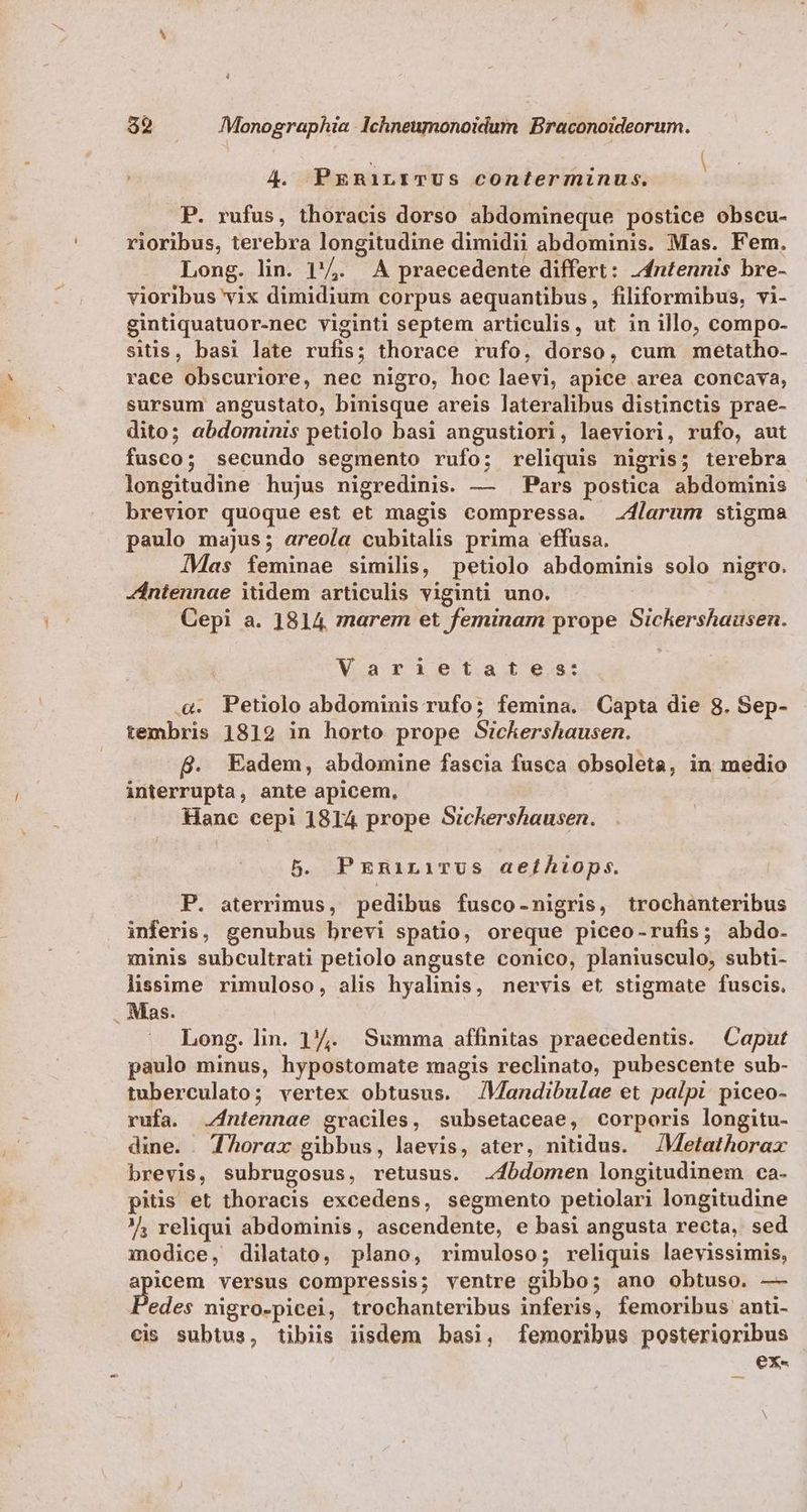 4. PreRiLEITUS conterminus. P. rufus, thoracis dorso abdomineque postice obscu- rioribus, terebra longitudine dimidii abdominis. Mas. Fem. Long. lin. 1'4. A praecedente differt: z4ntennis bre- vioribus vix dimidium corpus aequantibus, filiformibus, vi- gintiquatuor-nec viginti septem articulis, ut in illo, compo- sitis, basi late rufis; thorace rufo, dorso, cum metatho- race obscuriore, nec nigro, hoc laevi, apice area concava, sursum angustato, binisque areis lateralibus distinctis prae- dito; abdominis petiolo basi angustiori, laeviori, rufo, aut fusco; secundo segmento rufo; reliquis nigris; terebra longitudine hujus nigredinis. — Pars postica abdominis brevior quoque est et magis compressa. larum stigma paulo majus; areoía cubitalis prima effusa. IMas feminae similis, petiolo abdominis solo nigro. Zántennae itidem articulis viginti uno. | Cepi a. 1814, zrarem et feminam prope Sichershausen. Varietates: .&. Petiolo abdominis rufo; femina. Capta die 8. Sep- tembris 1819 in horto prope Sickershausen. B. Eadem, abdomine fascia fusca obsoleta, in medio interrupta, ante apicem, Hanc cepi 1814 prope Sizckershausen. 5. PxniniTus aefthtops. P. aterrimus, pedibus fusco-nigris, trochanteribus inferis, genubus brevi spatio, oreque piceo-rufis; abdo. minis subcultrati petiolo anguste conico, planiusculo, subti- lssime rimuloso, alis hyalinis, nervis et stigmate fuscis. Mas. Long. lin. 1/7. Summa affinitas praecedentis. | Caput paulo minus, hypostomate magis reclinato, pubescente sub- tuberculato; vertex obtusus. JMandibulae et palpt. piceo- rufa. .4ntennae graciles, subsetaceae, corporis longitu- dine. . TAorax gibbus, laevis, ater, nitidus. /Metathorax brevis, subrugosus, retusus. .4bdomen longitudinem ca- pitis et thoracis excedens, segmento petiolari longitudine ? reliqui abdominis, ascendente, e basi angusta recta, sed modice, dilatato, plano, rimuloso; reliquis laevissimis, oem versus compressis; ventre gibbo; ano obtuso. — edes nigro-picei, trochanteribus inferis, femoribus anti- cis subtus, tibiis iisdem basi, femoribus posterioribus ex«