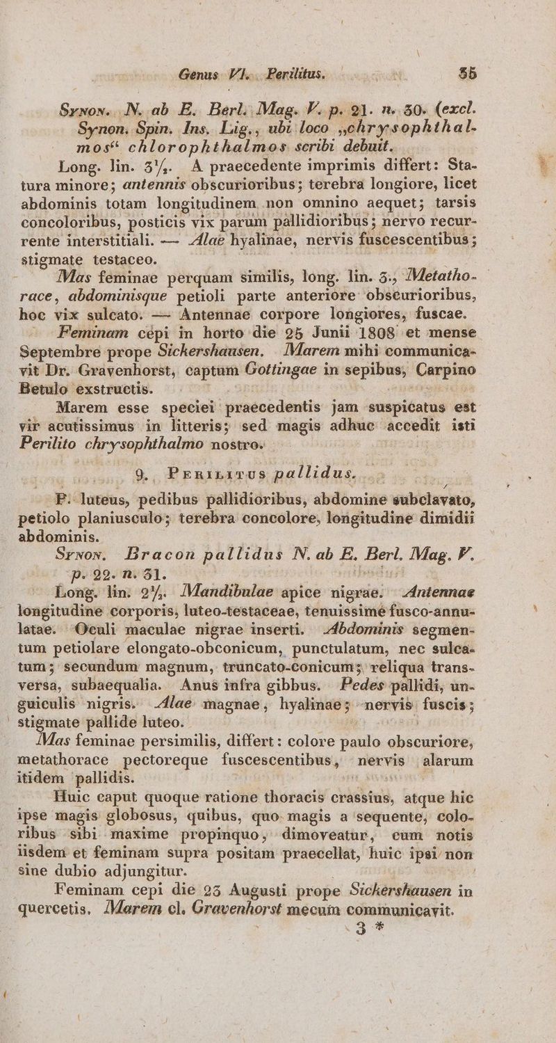 Genus VI... Perilitus. — SsulN $5 Srwos.. .N..ab. E. Berl. Mag. VF. p. 21. n..50. (excl. Synon, Spin. Ins. Lig., ubi loco »chrysophthal. mos* chlorophthalmos scribi debuit. Long. lin. 53/4. A praecedente imprimis differt: Sta- tura minore; antennis obscurioribus; terebra longiore, licet abdominis totam longitudinem non omnino aequet; tarsis concoloribus, posticis vix parum pallidioribus ; nervo recur- rente interstitiali. — lae hyalinae, nervis fuscescentibus; stigmate testaceo. NL e | je d Mas feminae perquam similis, long. lin. 5. /Metatho- race, abdominisque petoli parte anteriore obscurioribus, hoc vix sulcato. — Antennae corpore longiores, fuscae. Septembre prope Sichershausen. | IMarem mihi communica- vit Dr. Gravenhorst, captum Gottingae in sepibus, Carpino Betulo exstructis. «Bt EU ur. t d . dMarem esse speciei praecedentis jam suspicatus est vir acutissimus in litteris; sed magis adhue accedit isti Perilito chrysophthalmo nostro. Lig sonagano Bo E ERibaTEUS Dollidus so v. | P. luteus, pedibus pallidioribus, abdomine subclavato, petiolo planiusculo; terebra concolore, longitudine dimidii abdominis. | Srwow. DBracon pallidus N. ab E. Berl. Mag. F. p. 99. n. 81. | TT M Long. lin. 2. JMandibulae apice nigrae. ntennae longitudine corporis, luteo-testaceae, tenuissimé fusco-annu- latae. Oculi maculae nigrae inserti. .4bdominis segmen- tum petiolare elongato-obconicum, punctulatum, nec sulca- tum; secundum magnum, truncato-conicum;. reliqua trans- versa, subaequalia. Anus infra gibbus. Pedes pallidi, un- guiculis nigris. lae magnae, hyalinae; «nervis fuscis; | Va ra pallide luteo. 1 EMG sin a$ feminae persimilis, differt: colore paulo obscuriore, metathorace pectoreque fuscescentibus, nervis alarum itidem pallidis. | 3nd | Huic eaput quoque ratione thoracis crassius, atque hic ipse magis globosus, quibus, quo. magis a sequente, colo. ribus sibi maxime propinquo, dimoveatur, cum notis sine dubio adjungitur. | | Feminam cepi die 25 Augusti prope Sichershausen in quercetis. JMaeremn cl. Gravenhorst mecuim communicavit.