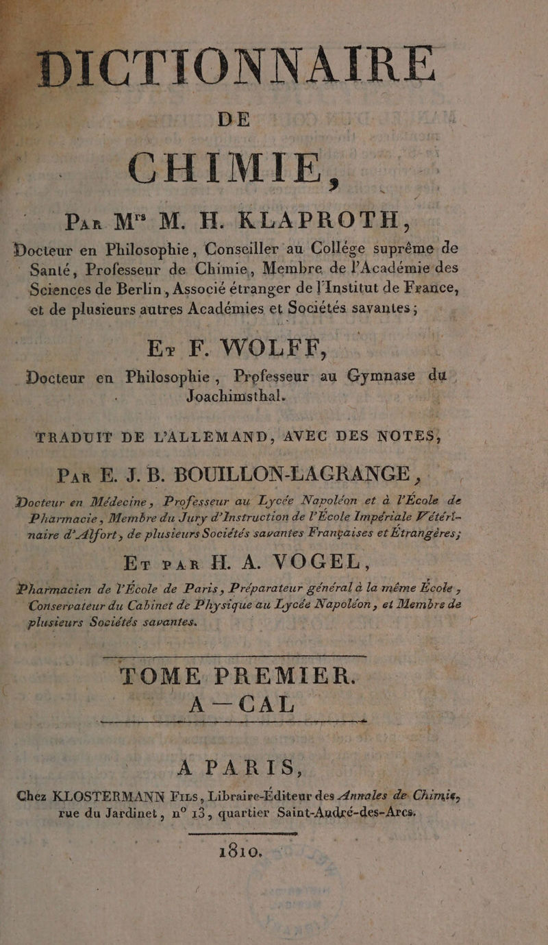 DICTIONNAIRE Dé DE CHIMIE, Par M° M. H. KLAPROTH, Docteur en Philosophie, Conseiller au College suprême de ‘ Santé, Professeur de Chimie, Membre de PAcadémie des Sciences de Berlin, Associé étranger de l'Institut de France, et de plusieurs autres Académies et Sociétés savantes ; Er F. WOLFF, Docteur en Philosophie, Professeur au Gymnase du: Joachimsthal. | TRADUIT DE DALLEMAND, AVEC DES NOTES, Pan E. J. B. BOUILLON-LAGRANGE, Docteur en Mideeine » Professeur au Lycée Napoléon et à l’École pr Pharmacie, Mernbre du Jury d’Instruction de l'École Impériale V'étéri- naire d’Alfort, de plusieurs Sociétés savantes Frantaises et Etrangeres; A Er var H. À. VOGEL, Wen de l’École de Paris Pi Preparateur général a la même EIER ” Conservateur du Cabinet de Physique au Lycée Napoléon, et Membre de plusieurs Sociétés savantes. ; r TOME PREMIER. Fee CAL. À 2 Sont À PARIS, Chez KLOSTERMANN Frss, Libraire-Editeur des re de. Chimie, rue du Jardinet, n° er Baur, Saint-Audré-des-Arcs. | 1810.