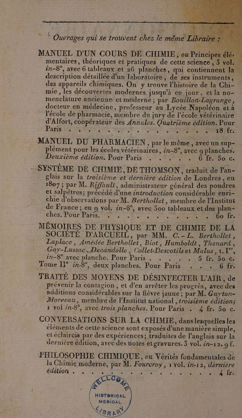 le même Lib MANUEL D'UN COURS DE CHIMIE, ou Principes eles mentaires, théoriques et pratiques de cette science , 3 vol, in-8°, avec 6 tableaux et 26 planches, qui contiennent la | description détaillée d’un laboratoire, de ses instruments, des appareils chimiques. On y trouve l'histoire de la Chi- : mie , les découvertes modernes jusqu’à ce jour, ei la no- menclature ancienne et moderne ; par Bouillon-Lagrange, docteur en médecine, professeur au Lycée Napoléon et à l’école de pharmacie, membre du jury de l’école vétérinaire d’Alfort, coopérateur des Annales. Quatrième édition. Pour Paris DATA a UNE . a API Eee Led 18 fr. MANUEL DU PHARMACIEN, parle même, avec un sup- plément pour les écoles vétérinaires, 2n-8°, avec g planches. Deuxième édition. Pour Paris . . . . . Ô fr. 50 c. SYSTEME DE CHIMIE, DE THOMSON, traduit de Pan- glais sur la éroïsième et dernière édition de Londres, en 1807 ; par M. Rifault, administrateur général des poudres et salpêtres; précédé d’une introduction considérable enri- chie D par M. Berthollet, membre de l’Institut de France; en 9 vol. in-8°, avec 300 tableaux. et des plan- ches. Pour Pas. SENS CU NE MÉMOIRES DE PHYSIQUE ET DE CHIMIE DE LA SOCIETE D’ARCUEIL, par MM. C.-L. Berthollet , Laplace, Amédée Berthollet, Biot, Humboldt , Thenard , Gay-Lussac, Decandolle , Collet-Descotilset Malus , t. 1”, in-8° avec plauche. Pour Paris. . . . , 5 fr. 50 €. Tome 11° in-8°, deux planches. Pour Paris . . . 6 fr. TRAITE DES MOYENS DE DESINFECTER L’AIR, de prévenir la contagion , et d’en arrêter les progrès, avec des additions considérables sur la fièvre jaune ; par M. Guyton- Morveau, membre de l’Institut national , troisième edition; ı vol in-8°, avec trois planches. Pour Paris . 4 fr. 50 c. CONVERSATIONS SUR LA CHIMIE, dans lesquelles les éléments de ceite science sont exposés d’une manière simple, ei eclaireis par des expériences; traduites de l'anglais sur la dernière édition, avec des notes etgravures. 3 vol. in-ı 2.9 f. PHILOSOPHIE CHIMIQUE, ou Vérités fondamentales de la Chimie moderne, par M. Fourcroy , ı vol. in-12, dernière ÉCEOT en ORAN TE A ' Ouvrages qui se trouvent chez HIST@RICAL Ku À ; à Vor NT