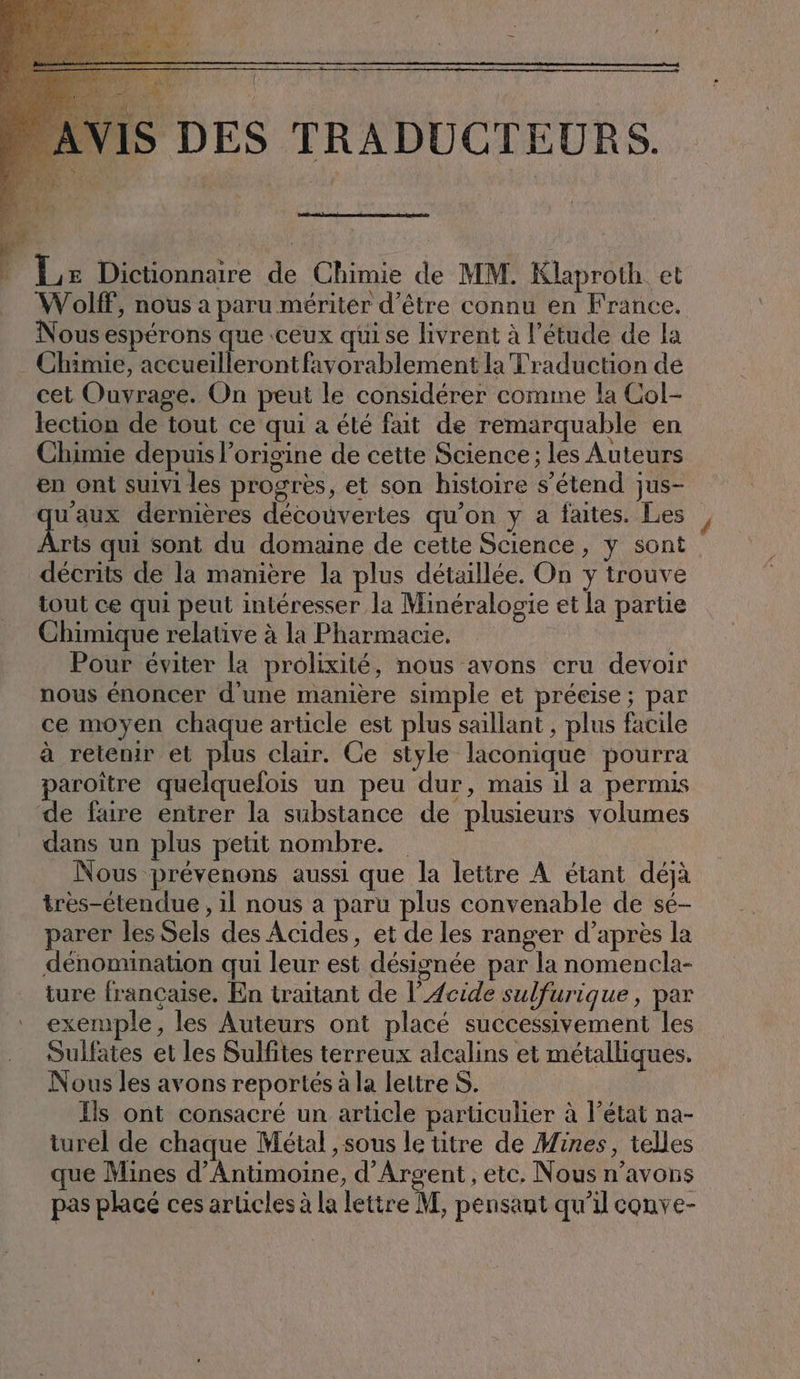 Le Dictionnaire de Chimie de MM. Klaproth et Wolff, nous a paru mériter d’être connu en France. ous espérons que ceux qui se livrent à l'étude de la Chimie, accueillerontfavorablement la Traduction de cet Ouvrage. On peut le considérer comme la Col- lection de tout ce qui a été fait de remarquable en Chimie depuis l’origine de cette Science; les Auteurs en ont suivi les progrès, et son histoire s’etend jus- qu'aux dernières découvertes qu’on y a faites. Les FE qui sont du domaine de cette Science, y sont décrits de la manière la plus détaillée. On y trouve tout ce qui peut intéresser la Minéralogie et la partie Chimique relative à la Pharmacie. Pour éviter la prolixité, nous avons cru devoir nous énoncer d'une manière simple et préeise; par ce moyen chaque article est plus saillant , plus facile à retenir et plus clair. Ce style laconique pourra paroître quelquefois un peu dur, mais il a permis dans un plus petit nombre. Nous prévenons aussi que la lettre À étant déjà tres-etendue, il nous a paru plus convenable de sé- parer les Sels des Acides, et de les ranger d’après la dénomination qui leur est désignée par la nomencla- ture française. En traitant de l’Acide sulfurique, par exemple, les Auteurs ont placé successivement les Sulfates et les Sulfites terreux alcalins et métalliques. Nous les avons reportés à la lettre S. | Ils ont consacré un article particulier à l’état na- turel de chaque Métal ‚sous le titre de Mines, telles que Mines d’Antimoine, d'Argent, etc. Nous n’avons pas placé ces articles à la lettre M, pensant qu’il conve-