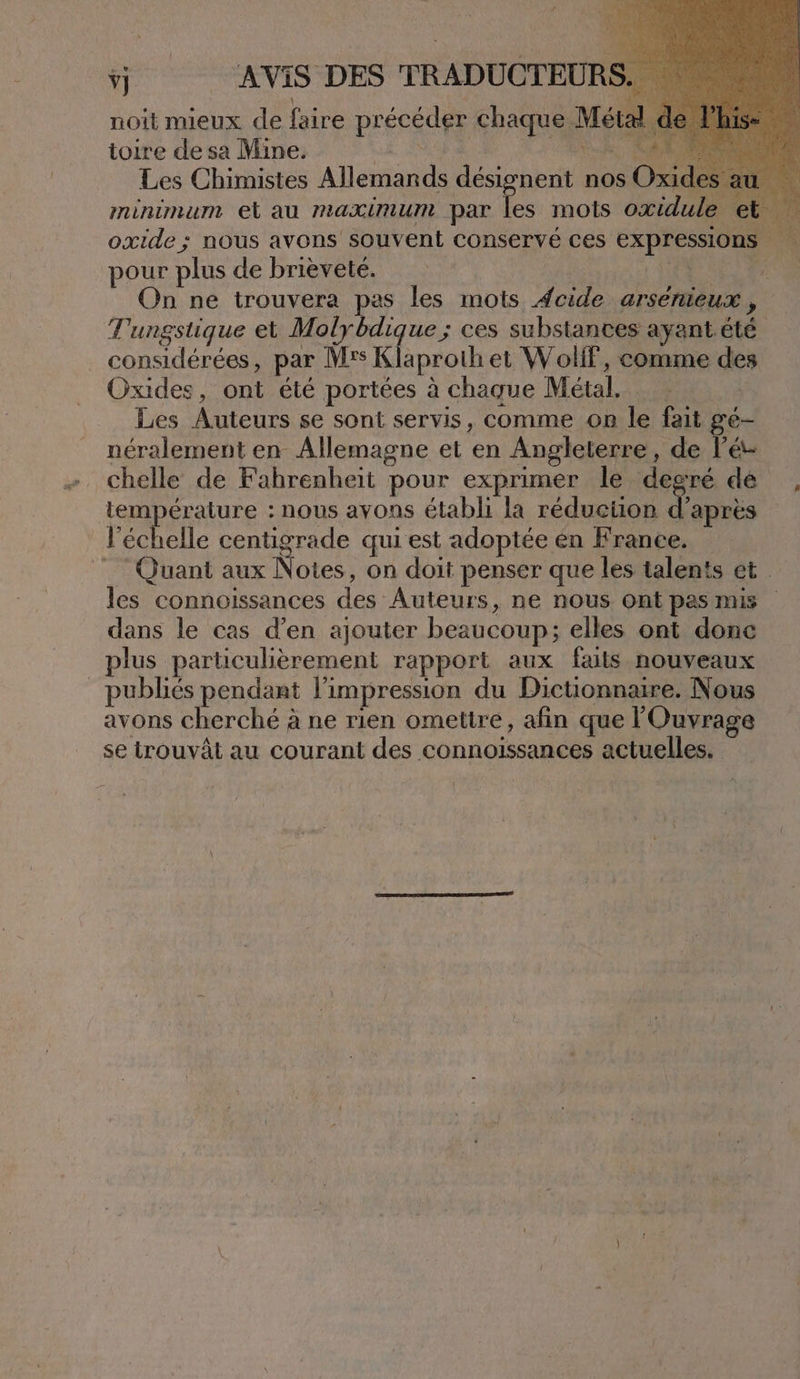 noit mieux de faire précéder chaque Métal d toire de sa Mine. LE SE RARE ON Les Chimistes Allemands désignent nos Oxid minimum et au maximum par = mots oxidule et oxide ; nous avons souvent conservé ces expressions pour plus de brièveté. D a On ne trouvera pas les mots Æcide arsenieux , Tungstique et Molybdique ; ces substances ayant.été considérées, par Mrs Klaproth et Wolif, comme des Oxides, ont été portées à chaque Métal. Les Auteurs se sont servis, comme on le fait gé- néralement en Allemagne et en Angleterre, de l’é- chelle de Fahrenheit pour exprimer le degré dé , température : nous avons établi la reduetion Tous l'échelle centigrade qui est adoptée en France. _ Quant aux Notes, on doit penser que les talents et les connoissances des Auteurs, ne nous ont pas mis dans le cas d’en ajouter beaucoup; elles ont donc plus particulièrement rapport aux faits nouveaux publiés pendant l'impression du Dictionnaire. Nous avons cherché à ne rien ometire, afin que Ouvrage se trouvât au courant des connoissances actuelles.
