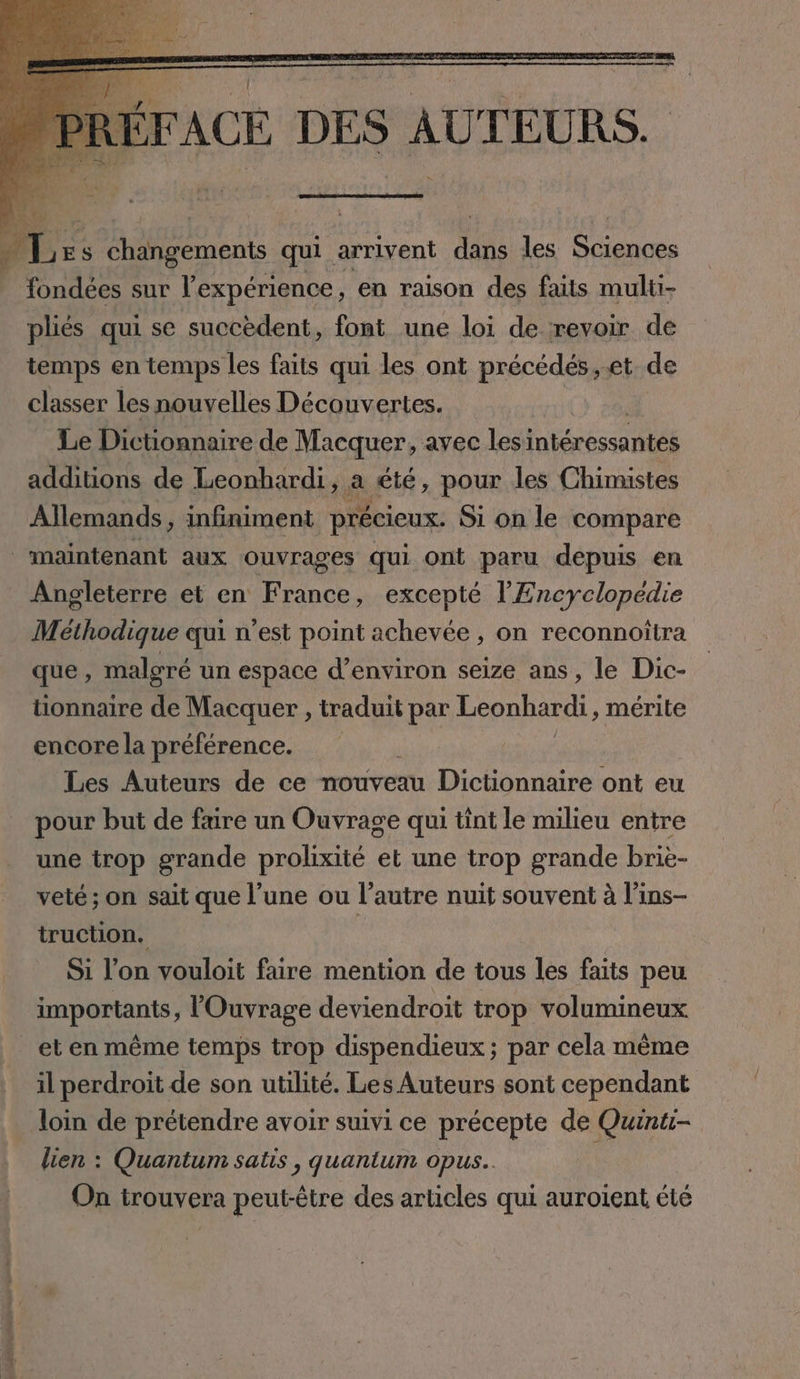 6 tit fondees sur l'expérience, en raison des faits multi- pliés qui se succèdent, font une loi de revoir de temps en temps les faits qui les ont précédés, et de classer les nouvelles Découvertes. Le Dictionnaire de Macquer, avec lesı es additions de Leonbardi, a été, pour les Chimistes Allemands, infiniment précieux. Si on le compare Angleterre et en France, excepté l'Encyclopédie Méthodique qui n’est point achevée, on reconnoitra que, maloré un espace d’environ seize ans, le Dic- tionnaire de Macquer , traduit par Leonhardi, mérite encore la préférence. | Les Auteurs de ce nouveau Dictionnaire ont eu pour but de faire un Ouvrage qui tint le milieu entre une trop grande prolixité et une trop grande brie- veté ; on sait que l’une ou l’autre nuit souvent à l’ins- truction. à Si l'on vouloit faire mention de tous les faits peu importants, lOuvrage deviendroit trop volumineux il perdroit de son utilité. Les Auteurs sont cependant loin de prétendre avoir suivi ce precepte de Quinti- lien : Quantum satıs , quanium opus. On trouvera peut-être des articles qui auroient été