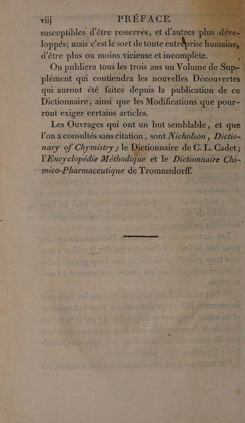 susceptibles d’être resserrés, el d’autres plus d loppés; mais c’est le sort de toute enträprisch Il d’être plus ou moins vicieuse et incomplète, On publiera tous les trois ans un Volume de Sup plément qui contiendra les nouvelles Découvertes. qui auront été faites depuis la publication de ce Dictionnaire, ainsi que les Modifications que AT ront exiger certains articles. Les Ouvrages qui ont un but semblable, et que l’on a coule sans citation, sont Vicholson , ms Dictio= nary of Chymistry ; le ictionnaire de GT: Cadet; l'Encyclopédie Méthodique et le Dictionnaire Chi- mico-Pharmaceutique de Trommsdorff. x