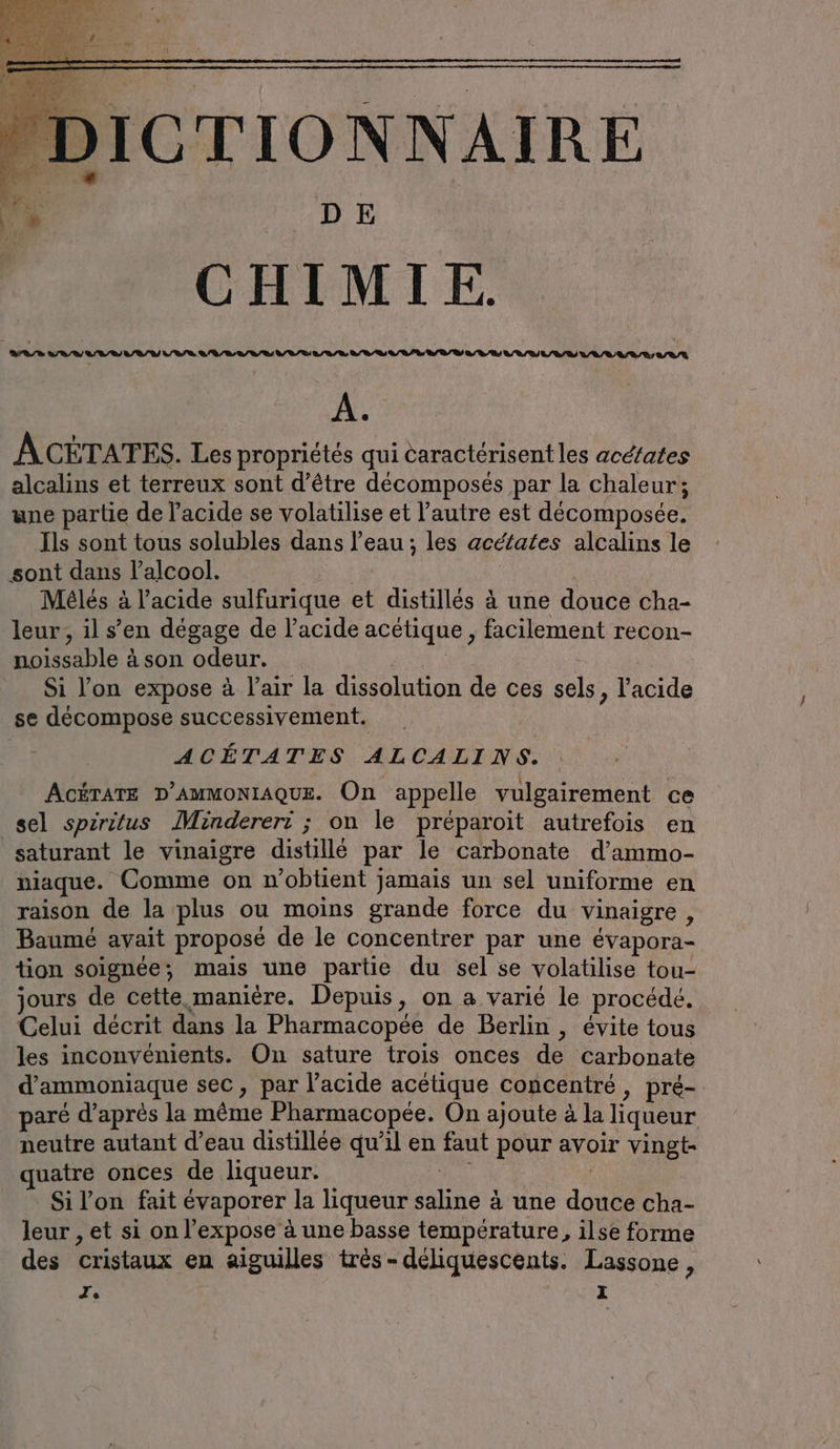 DICTIONNAIRE CHIMIE. A. ACÉTATES. Les propriétés qui caractérisent les acd/ates alcalins et terreux sont d’être décomposés par la chaleur; une partie de l'acide se volatilise et l’autre est decomposee. Ils sont tous solubles dans l’eau; les acéfates alcalins le sont dans lalcool. a | Meles à l’acide sulfurique et distillés à une douce cha- leur, il s’en dégage de l'acide acetique , facilement recon- noissable à son odeur. Por Si l'on expose à l'air la dissolution de ces sels, l'acide se décompose successivement. ACÉTATES ALCALINS. ACÉTATE D’AMMONIAQUE. On appelle vulgairement ce sel spiritus Mindereri: ; on le préparoit autrefois en saturant le vinaigre distillé par le carbonate d’ammo- niaque. Comme on n'obtient jamais un sel uniforme en raison de la plus ou moins grande force du vinaigre N Baumé avait proposé de le concentrer par une évapora- tion soignée, mais une partie du sel se volatilise tou- jours de cette manière. Depuis, on a varié le procédé. Celui décrit dans la Pharmacopée de Berlin , évite tous les inconvénients. On sature trois onces de carbonate d’ammoniaque sec, par l'acide acétique concentré, pré- paré d’après la même Pharmacopée. On ajoute à la liqueur neutre autant d’eau distillée qu’il en faut pour avoir vingt- quatre onces de liqueur. We | Si lon fait evaporer la liqueur saline à une douce cha- leur , et si on l’expose à une basse température, ilse forme des cristaux en aiguilles tres-deliquescents. Lassone,