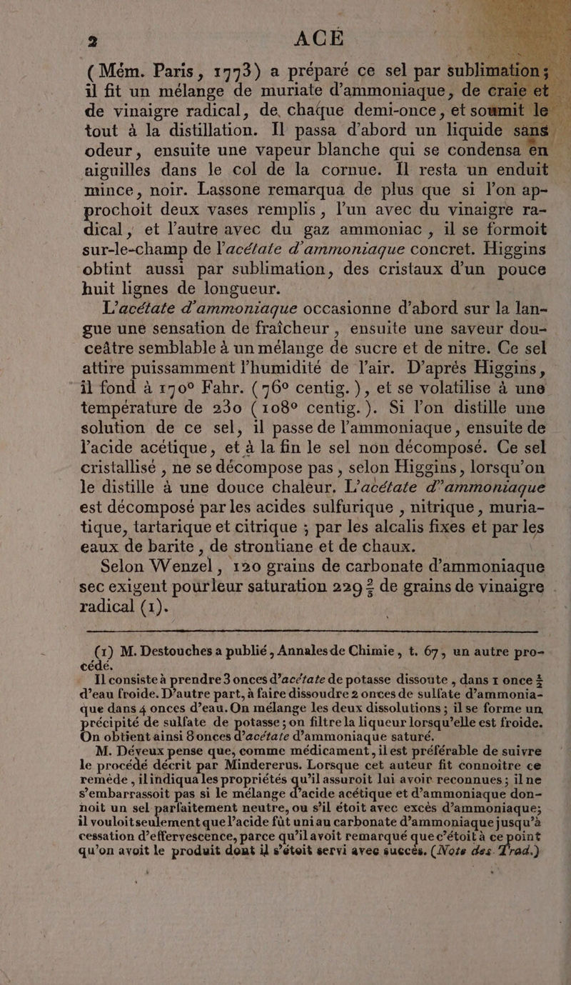 f ( Mem. Paris, 1773) a préparé ce sel par sublimation il fit un mélange de muriate d’ammoniaque, de craie de vinaigre radical, de chaque demi-once, et sowmit tout à la distillation. Il passa d’abord un liquide sans odeur, ensuite une vapeur blanche qui se condensa en aiguilles dans le col de la cornue. Il resta un enduit mince, noir. Lassone remarqua de plus que si l’on ap- rochoit deux vases remplis, l’un avec du vinaigre ra- dical , et l’autre avec du gaz ammoniac , il se formoit sur-le-champ de l’acé/ate d’arnmoniaque concret. Higgins obtint aussi par sublimation, des cristaux d’un pouce huit lignes de longueur. L’acetate d'ammoniaque occasionne d’abord sur la lan- gue une sensation de fraîcheur , ensuite une saveur dou- ceâtre semblable à un mélange de sucre et de nitre. Ce sel attire puissamment l'humidité de l'air. D’apres Higgins, il fond à 170° Fahr. (76° centig. ), et se volatilise à une température de 230 (108° centig.). Si l’on distille une solution de ce sel, il passe de ’ammoniaque, ensuite de l'acide acetique, et à la fin le sel non décomposé. Ce sel cristallise , ne se décompose pas, selon Higgins, lorsqu’on le distille à une douce chaleur. L’aceiate d”ammoniague est decompose par les acides sulfurique , nitrique, muria- tique, tartarique et citrique ; par les alcalis fixes et par les eaux de barite , de strontiane et de chaux. | Selon Wenzel, 120 grains de carbonate d’ammoniaque sec exigent pourleur saturation 2292 de grains de vinaigre radical (1). (1) M. Destouches a publié, Annales de Chimie, t. 67, un autre pro- cédé, Il consiste à prendre 3 onces d’acézate de potasse dissoute , dans r once + d’eau froide. D’autre part, à faire dissoudre 2 onces de sulfate d’ammonia- que dans 4 onces d’eau.On mélange les deux dissolutions ; ilse forme un précipité de sulfate de re ;on filtre la liqueur lorsqu’elle est froide. On obtient ainsi 8 onces d’acetate d’ammoniaque saturé. M. Déyeux pense que, comme médicament, ilest préférable de suivre le procédé décrit par Mindererus. Lorsque cet auteur fit connoitre ce remède , ilindiqua les propriétés qu’il assuroit lui avoir reconnues; ilne s’embarrassoit pas si le mélange d’acide acétique et d’ammoniaque don- noit un sel parfaitement neutre, ou s’il étoit avec excès d’ammoniaque; il vouloitseulement que l’acide füt uni au carbonate d’ammoniaque jusqu’à cessation d’effervescence, parce qu’ilavoit remarqué que c’étoil à ce point qu’on avoit le produit dont il s’étoit servi avec succès. (Noze des. Trad.)